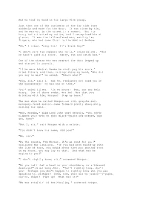 And he took my hand in his large firm grasp.
Just then one of the customers at the far side rose
suddenly and made for the door. It was close by him,
and he was out in the street in a moment. But his
hurry had attracted my notice, and I recognized him at
glance. It was the tallow-faced man, wanting two
fingers, who had come first to the Admiral Benbow.
"Oh," I cried, "stop him! It's Black Dog!"
"I don't care two coppers who he is," cried Silver. "But
he hasn't paid his score. Harry, run and catch him."
One of the others who was nearest the door leaped up
and started in pursuit.
"If he were Admiral Hawke he shall pay his score,"
cried Silver; and then, relinquishing my hand, "Who did
you say he was?" he asked. "Black what?"
"Dog, sir," said I. Has Mr. Trelawney not told you of
the buccaneers? He was one of them."
"So?" cried Silver. "In my house! Ben, run and help
Harry. One of those swabs, was he? Was that you
drinking with him, Morgan? Step up here."
The man whom he called Morgan--an old, grey-haired,
mahogany-faced sailor--came forward pretty sheepishly,
rolling his quid.
"Now, Morgan," said Long John very sternly, "you never
clapped your eyes on that Black--Black Dog before, did
you, now?"
"Not I, sir," said Morgan with a salute.
"You didn't know his name, did you?"
"No, sir."
"By the powers, Tom Morgan, it's as good for you!"
exclaimed the landlord. "If you had been mixed up with
the like of that, you would never have put another foot
in my house, you may lay to that. And what was he
saying to you?"
"I don't rightly know, sir," answered Morgan.
"Do you call that a head on your shoulders, or a blessed
dead-eye?" cried Long John. "Don't rightly know, don't
you! Perhaps you don't happen to rightly know who you was
speaking to, perhaps? Come, now, what was he jawing--v'yages,
cap'ns, ships? Pipe up! What was it?"
"We was a-talkin' of keel-hauling," answered Morgan.
 
