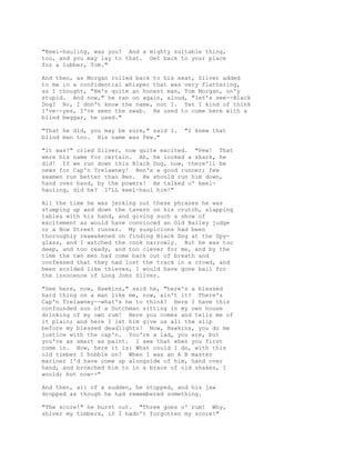"Keel-hauling, was you? And a mighty suitable thing,
too, and you may lay to that. Get back to your place
for a lubber, Tom."
And then, as Morgan rolled back to his seat, Silver added
to me in a confidential whisper that was very flattering,
as I thought, "He's quite an honest man, Tom Morgan, on'y
stupid. And now," he ran on again, aloud, "let's see--Black
Dog? No, I don't know the name, not I. Yet I kind of think
I've--yes, I've seen the swab. He used to come here with a
blind beggar, he used."
"That he did, you may be sure," said I. "I knew that
blind man too. His name was Pew."
"It was!" cried Silver, now quite excited. "Pew! That
were his name for certain. Ah, he looked a shark, he
did! If we run down this Black Dog, now, there'll be
news for Cap'n Trelawney! Ben's a good runner; few
seamen run better than Ben. He should run him down,
hand over hand, by the powers! He talked o' keel-
hauling, did he? I'LL keel-haul him!"
All the time he was jerking out these phrases he was
stumping up and down the tavern on his crutch, slapping
tables with his hand, and giving such a show of
excitement as would have convinced an Old Bailey judge
or a Bow Street runner. My suspicions had been
thoroughly reawakened on finding Black Dog at the Spy-
glass, and I watched the cook narrowly. But he was too
deep, and too ready, and too clever for me, and by the
time the two men had come back out of breath and
confessed that they had lost the track in a crowd, and
been scolded like thieves, I would have gone bail for
the innocence of Long John Silver.
"See here, now, Hawkins," said he, "here's a blessed
hard thing on a man like me, now, ain't it? There's
Cap'n Trelawney--what's he to think? Here I have this
confounded son of a Dutchman sitting in my own house
drinking of my own rum! Here you comes and tells me of
it plain; and here I let him give us all the slip
before my blessed deadlights! Now, Hawkins, you do me
justice with the cap'n. You're a lad, you are, but
you're as smart as paint. I see that when you first
come in. Now, here it is: What could I do, with this
old timber I hobble on? When I was an A B master
mariner I'd have come up alongside of him, hand over
hand, and broached him to in a brace of old shakes, I
would; but now--"
And then, all of a sudden, he stopped, and his jaw
dropped as though he had remembered something.
"The score!" he burst out. "Three goes o' rum! Why,
shiver my timbers, if I hadn't forgotten my score!"
 