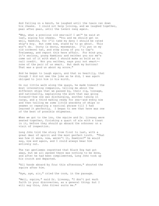 And falling on a bench, he laughed until the tears ran down
his cheeks. I could not help joining, and we laughed together,
peal after peal, until the tavern rang again.
"Why, what a precious old sea-calf I am!" he said at
last, wiping his cheeks. "You and me should get on
well, Hawkins, for I'll take my davy I should be rated
ship's boy. But come now, stand by to go about. This
won't do. Dooty is dooty, messmates. I'll put on my
old cockerel hat, and step along of you to Cap'n
Trelawney, and report this here affair. For mind you,
it's serious, young Hawkins; and neither you nor me's
come out of it with what I should make so bold as to
call credit. Nor you neither, says you; not smart--
none of the pair of us smart. But dash my buttons!
That was a good un about my score."
And he began to laugh again, and that so heartily, that
though I did not see the joke as he did, I was again
obliged to join him in his mirth.
On our little walk along the quays, he made himself the
most interesting companion, telling me about the
different ships that we passed by, their rig, tonnage,
and nationality, explaining the work that was going
forward--how one was discharging, another taking in
cargo, and a third making ready for sea--and every now
and then telling me some little anecdote of ships or
seamen or repeating a nautical phrase till I had
learned it perfectly. I began to see that here was one
of the best of possible shipmates.
When we got to the inn, the squire and Dr. Livesey were
seated together, finishing a quart of ale with a toast
in it, before they should go aboard the schooner on a
visit of inspection.
Long John told the story from first to last, with a
great deal of spirit and the most perfect truth. "That
was how it were, now, weren't it, Hawkins?" he would
say, now and again, and I could always bear him
entirely out.
The two gentlemen regretted that Black Dog had got
away, but we all agreed there was nothing to be done,
and after he had been complimented, Long John took up
his crutch and departed.
"All hands aboard by four this afternoon," shouted the
squire after him.
"Aye, aye, sir," cried the cook, in the passage.
"Well, squire," said Dr. Livesey, "I don't put much
faith in your discoveries, as a general thing; but I
will say this, John Silver suits me."
 