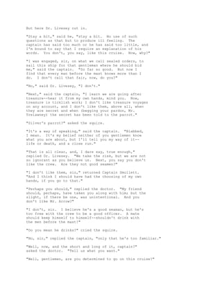 But here Dr. Livesey cut in.
"Stay a bit," said he, "stay a bit. No use of such
questions as that but to produce ill feeling. The
captain has said too much or he has said too little, and
I'm bound to say that I require an explanation of his
words. You don't, you say, like this cruise. Now, why?"
"I was engaged, sir, on what we call sealed orders, to
sail this ship for that gentleman where he should bid
me," said the captain. "So far so good. But now I
find that every man before the mast knows more than I
do. I don't call that fair, now, do you?"
"No," said Dr. Livesey, "I don't."
"Next," said the captain, "I learn we are going after
treasure--hear it from my own hands, mind you. Now,
treasure is ticklish work; I don't like treasure voyages
on any account, and I don't like them, above all, when
they are secret and when (begging your pardon, Mr.
Trelawney) the secret has been told to the parrot."
"Silver's parrot?" asked the squire.
"It's a way of speaking," said the captain. "Blabbed,
I mean. It's my belief neither of you gentlemen know
what you are about, but I'll tell you my way of it--
life or death, and a close run."
"That is all clear, and, I dare say, true enough,"
replied Dr. Livesey. "We take the risk, but we are not
so ignorant as you believe us. Next, you say you don't
like the crew. Are they not good seamen?"
"I don't like them, sir," returned Captain Smollett.
"And I think I should have had the choosing of my own
hands, if you go to that."
"Perhaps you should," replied the doctor. "My friend
should, perhaps, have taken you along with him; but the
slight, if there be one, was unintentional. And you
don't like Mr. Arrow?"
"I don't, sir. I believe he's a good seaman, but he's
too free with the crew to be a good officer. A mate
should keep himself to himself--shouldn't drink with
the men before the mast!"
"Do you mean he drinks?" cried the squire.
"No, sir," replied the captain, "only that he's too familiar."
"Well, now, and the short and long of it, captain?"
asked the doctor. "Tell us what you want."
"Well, gentlemen, are you determined to go on this cruise?"
 
