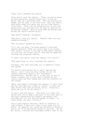 "Like iron," answered the squire.
"Very good," said the captain. "Then, as you've heard
me very patiently, saying things that I could not
prove, hear me a few words more. They are putting the
powder and the arms in the fore hold. Now, you have a
good place under the cabin; why not put them there?--
first point. Then, you are bringing four of your own
people with you, and they tell me some of them are to
be berthed forward. Why not give them the berths here
beside the cabin?--second point."
"Any more?" asked Mr. Trelawney.
"One more," said the captain. "There's been too much
blabbing already."
"Far too much," agreed the doctor.
"I'll tell you what I've heard myself," continued
Captain Smollett: "that you have a map of an island,
that there's crosses on the map to show where treasure
is, and that the island lies--" And then he named the
latitude and longitude exactly.
"I never told that," cried the squire, "to a soul!"
"The hands know it, sir," returned the captain.
"Livesey, that must have been you or Hawkins," cried
the squire.
"It doesn't much matter who it was," replied the
doctor. And I could see that neither he nor the
captain paid much regard to Mr. Trelawney's
protestations. Neither did I, to be sure, he was so
loose a talker; yet in this case I believe he was
really right and that nobody had told the situation of
the island.
"Well, gentlemen," continued the captain, "I don't know
who has this map; but I make it a point, it shall be
kept secret even from me and Mr. Arrow. Otherwise I
would ask you to let me resign."
"I see," said the doctor. "You wish us to keep this
matter dark and to make a garrison of the stern part of
the ship, manned with my friend's own people, and
provided with all the arms and powder on board. In
other words, you fear a mutiny."
"Sir," said Captain Smollett, "with no intention to
take offence, I deny your right to put words into my
mouth. No captain, sir, would be justified in going to
sea at all if he had ground enough to say that. As for
Mr. Arrow, I believe him thoroughly honest; some of the
 