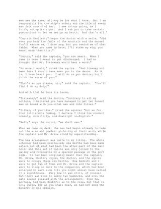 men are the same; all may be for what I know. But I am
responsible for the ship's safety and the life of every
man Jack aboard of her. I see things going, as I
think, not quite right. And I ask you to take certain
precautions or let me resign my berth. And that's all."
"Captain Smollett," began the doctor with a smile, "did
ever you hear the fable of the mountain and the mouse?
You'll excuse me, I dare say, but you remind me of that
fable. When you came in here, I'll stake my wig, you
meant more than this."
"Doctor," said the captain, "you are smart. When I
came in here I meant to get discharged. I had no
thought that Mr. Trelawney would hear a word."
"No more I would," cried the squire. "Had Livesey not
been here I should have seen you to the deuce. As it
is, I have heard you. I will do as you desire, but I
think the worse of you."
"That's as you please, sir," said the captain. "You'll
find I do my duty."
And with that he took his leave.
"Trelawney," said the doctor, "contrary to all my
notions, I believed you have managed to get two honest
men on board with you--that man and John Silver."
"Silver, if you like," cried the squire; "but as for
that intolerable humbug, I declare I think his conduct
unmanly, unsailorly, and downright un-English."
"Well," says the doctor, "we shall see."
When we came on deck, the men had begun already to take
out the arms and powder, yo-ho-ing at their work, while
the captain and Mr. Arrow stood by superintending.
The new arrangement was quite to my liking. The whole
schooner had been overhauled; six berths had been made
astern out of what had been the after-part of the main
hold; and this set of cabins was only joined to the
galley and forecastle by a sparred passage on the port
side. It had been originally meant that the captain,
Mr. Arrow, Hunter, Joyce, the doctor, and the squire
were to occupy these six berths. Now Redruth and I
were to get two of them and Mr. Arrow and the captain
were to sleep on deck in the companion, which had been
enlarged on each side till you might almost have called
it a round-house. Very low it was still, of course;
but there was room to swing two hammocks, and even the
mate seemed pleased with the arrangement. Even he,
perhaps, had been doubtful as to the crew, but that is
only guess, for as you shall hear, we had not long the
benefit of his opinion.
 