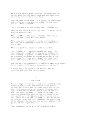 We were all hard at work, changing the powder and the
berths, when the last man or two, and Long John along
with them, came off in a shore-boat.
The cook came up the side like a monkey for cleverness,
and as soon as he saw what was doing, "So ho, mates!"
says he. "What's this?"
"We're a-changing of the powder, Jack," answers one.
"Why, by the powers," cried Long John, "if we do, we'll
miss the morning tide!"
"My orders!" said the captain shortly. "You may go
below, my man. Hands will want supper."
"Aye, aye, sir," answered the cook, and touching his
forelock, he disappeared at once in the direction of
his galley.
"That's a good man, captain," said the doctor.
"Very likely, sir," replied Captain Smollett. "Easy
with that, men--easy," he ran on, to the fellows who
were shifting the powder; and then suddenly observing
me examining the swivel we carried amidships, a long
brass nine, "Here you, ship's boy," he cried, "out o'
that! Off with you to the cook and get some work."
And then as I was hurrying off I heard him say, quite loudly,
to the doctor, "I'll have no favourites on my ship."
I assure you I was quite of the squire's way of
thinking, and hated the captain deeply.
10
The Voyage
ALL that night we were in a great bustle getting things
stowed in their place, and boatfuls of the squire's
friends, Mr. Blandly and the like, coming off to wish
him a good voyage and a safe return. We never had a
night at the Admiral Benbow when I had half the work;
and I was dog-tired when, a little before dawn, the
boatswain sounded his pipe and the crew began to man
the capstan-bars. I might have been twice as weary,
yet I would not have left the deck, all was so new and
interesting to me--the brief commands, the shrill note
of the whistle, the men bustling to their places in the
glimmer of the ship's lanterns.
"Now, Barbecue, tip us a stave," cried one voice.
 