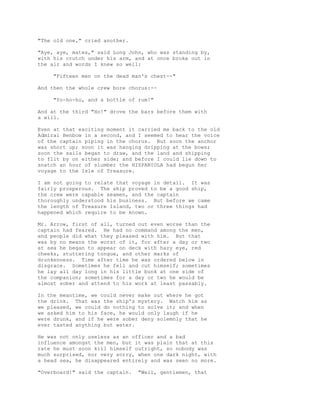 "The old one," cried another.
"Aye, aye, mates," said Long John, who was standing by,
with his crutch under his arm, and at once broke out in
the air and words I knew so well:
"Fifteen men on the dead man's chest--"
And then the whole crew bore chorus:--
"Yo-ho-ho, and a bottle of rum!"
And at the third "Ho!" drove the bars before them with
a will.
Even at that exciting moment it carried me back to the old
Admiral Benbow in a second, and I seemed to hear the voice
of the captain piping in the chorus. But soon the anchor
was short up; soon it was hanging dripping at the bows;
soon the sails began to draw, and the land and shipping
to flit by on either side; and before I could lie down to
snatch an hour of slumber the HISPANIOLA had begun her
voyage to the Isle of Treasure.
I am not going to relate that voyage in detail. It was
fairly prosperous. The ship proved to be a good ship,
the crew were capable seamen, and the captain
thoroughly understood his business. But before we came
the length of Treasure Island, two or three things had
happened which require to be known.
Mr. Arrow, first of all, turned out even worse than the
captain had feared. He had no command among the men,
and people did what they pleased with him. But that
was by no means the worst of it, for after a day or two
at sea he began to appear on deck with hazy eye, red
cheeks, stuttering tongue, and other marks of
drunkenness. Time after time he was ordered below in
disgrace. Sometimes he fell and cut himself; sometimes
he lay all day long in his little bunk at one side of
the companion; sometimes for a day or two he would be
almost sober and attend to his work at least passably.
In the meantime, we could never make out where he got
the drink. That was the ship's mystery. Watch him as
we pleased, we could do nothing to solve it; and when
we asked him to his face, he would only laugh if he
were drunk, and if he were sober deny solemnly that he
ever tasted anything but water.
He was not only useless as an officer and a bad
influence amongst the men, but it was plain that at this
rate he must soon kill himself outright, so nobody was
much surprised, nor very sorry, when one dark night, with
a head sea, he disappeared entirely and was seen no more.
"Overboard!" said the captain. "Well, gentlemen, that
 