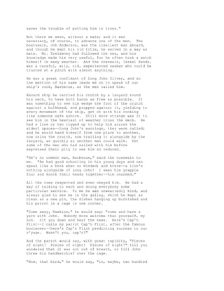 saves the trouble of putting him in irons."
But there we were, without a mate; and it was
necessary, of course, to advance one of the men. The
boatswain, Job Anderson, was the likeliest man aboard,
and though he kept his old title, he served in a way as
mate. Mr. Trelawney had followed the sea, and his
knowledge made him very useful, for he often took a watch
himself in easy weather. And the coxswain, Israel Hands,
was a careful, wily, old, experienced seaman who could be
trusted at a pinch with almost anything.
He was a great confidant of Long John Silver, and so
the mention of his name leads me on to speak of our
ship's cook, Barbecue, as the men called him.
Aboard ship he carried his crutch by a lanyard round
his neck, to have both hands as free as possible. It
was something to see him wedge the foot of the crutch
against a bulkhead, and propped against it, yielding to
every movement of the ship, get on with his cooking
like someone safe ashore. Still more strange was it to
see him in the heaviest of weather cross the deck. He
had a line or two rigged up to help him across the
widest spaces--Long John's earrings, they were called;
and he would hand himself from one place to another,
now using the crutch, now trailing it alongside by the
lanyard, as quickly as another man could walk. Yet
some of the men who had sailed with him before
expressed their pity to see him so reduced.
"He's no common man, Barbecue," said the coxswain to
me. "He had good schooling in his young days and can
speak like a book when so minded; and brave--a lion's
nothing alongside of Long John! I seen him grapple
four and knock their heads together--him unarmed."
All the crew respected and even obeyed him. He had a
way of talking to each and doing everybody some
particular service. To me he was unweariedly kind, and
always glad to see me in the galley, which he kept as
clean as a new pin, the dishes hanging up burnished and
his parrot in a cage in one corner.
"Come away, Hawkins," he would say; "come and have a
yarn with John. Nobody more welcome than yourself, my
son. Sit you down and hear the news. Here's Cap'n
Flint--I calls my parrot Cap'n Flint, after the famous
buccaneer--here's Cap'n Flint predicting success to our
v'yage. Wasn't you, cap'n?"
And the parrot would say, with great rapidity, "Pieces
of eight! Pieces of eight! Pieces of eight!" till you
wondered that it was not out of breath, or till John
threw his handkerchief over the cage.
"Now, that bird," he would say, "is, maybe, two hundred
 