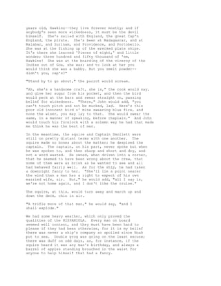 years old, Hawkins--they live forever mostly; and if
anybody's seen more wickedness, it must be the devil
himself. She's sailed with England, the great Cap'n
England, the pirate. She's been at Madagascar, and at
Malabar, and Surinam, and Providence, and Portobello.
She was at the fishing up of the wrecked plate ships.
It's there she learned 'Pieces of eight,' and little
wonder; three hundred and fifty thousand of 'em,
Hawkins! She was at the boarding of the viceroy of the
Indies out of Goa, she was; and to look at her you
would think she was a babby. But you smelt powder--
didn't you, cap'n?"
"Stand by to go about," the parrot would scream.
"Ah, she's a handsome craft, she is," the cook would say,
and give her sugar from his pocket, and then the bird
would peck at the bars and swear straight on, passing
belief for wickedness. "There," John would add, "you
can't touch pitch and not be mucked, lad. Here's this
poor old innocent bird o' mine swearing blue fire, and
none the wiser, you may lay to that. She would swear the
same, in a manner of speaking, before chaplain." And John
would touch his forelock with a solemn way he had that made
me think he was the best of men.
In the meantime, the squire and Captain Smollett were
still on pretty distant terms with one another. The
squire made no bones about the matter; he despised the
captain. The captain, on his part, never spoke but when
he was spoken to, and then sharp and short and dry, and
not a word wasted. He owned, when driven into a corner,
that he seemed to have been wrong about the crew, that
some of them were as brisk as he wanted to see and all
had behaved fairly well. As for the ship, he had taken
a downright fancy to her. "She'll lie a point nearer
the wind than a man has a right to expect of his own
married wife, sir. But," he would add, "all I say is,
we're not home again, and I don't like the cruise."
The squire, at this, would turn away and march up and
down the deck, chin in air.
"A trifle more of that man," he would say, "and I
shall explode."
We had some heavy weather, which only proved the
qualities of the HISPANIOLA. Every man on board
seemed well content, and they must have been hard to
please if they had been otherwise, for it is my belief
there was never a ship's company so spoiled since Noah
put to sea. Double grog was going on the least excuse;
there was duff on odd days, as, for instance, if the
squire heard it was any man's birthday, and always a
barrel of apples standing broached in the waist for
anyone to help himself that had a fancy.
 