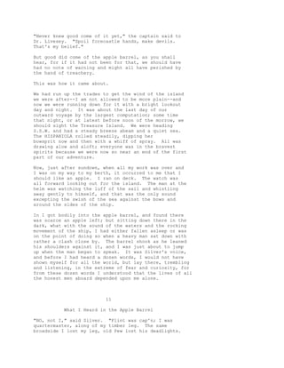 "Never knew good come of it yet," the captain said to
Dr. Livesey. "Spoil forecastle hands, make devils.
That's my belief."
But good did come of the apple barrel, as you shall
hear, for if it had not been for that, we should have
had no note of warning and might all have perished by
the hand of treachery.
This was how it came about.
We had run up the trades to get the wind of the island
we were after--I am not allowed to be more plain--and
now we were running down for it with a bright lookout
day and night. It was about the last day of our
outward voyage by the largest computation; some time
that night, or at latest before noon of the morrow, we
should sight the Treasure Island. We were heading
S.S.W. and had a steady breeze abeam and a quiet sea.
The HISPANIOLA rolled steadily, dipping her
bowsprit now and then with a whiff of spray. All was
drawing alow and aloft; everyone was in the bravest
spirits because we were now so near an end of the first
part of our adventure.
Now, just after sundown, when all my work was over and
I was on my way to my berth, it occurred to me that I
should like an apple. I ran on deck. The watch was
all forward looking out for the island. The man at the
helm was watching the luff of the sail and whistling
away gently to himself, and that was the only sound
excepting the swish of the sea against the bows and
around the sides of the ship.
In I got bodily into the apple barrel, and found there
was scarce an apple left; but sitting down there in the
dark, what with the sound of the waters and the rocking
movement of the ship, I had either fallen asleep or was
on the point of doing so when a heavy man sat down with
rather a clash close by. The barrel shook as he leaned
his shoulders against it, and I was just about to jump
up when the man began to speak. It was Silver's voice,
and before I had heard a dozen words, I would not have
shown myself for all the world, but lay there, trembling
and listening, in the extreme of fear and curiosity, for
from these dozen words I understood that the lives of all
the honest men aboard depended upon me alone.
11
What I Heard in the Apple Barrel
"NO, not I," said Silver. "Flint was cap'n; I was
quartermaster, along of my timber leg. The same
broadside I lost my leg, old Pew lost his deadlights.
 