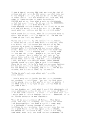 It was a master surgeon, him that ampytated me--out of
college and all--Latin by the bucket, and what not; but
he was hanged like a dog, and sun-dried like the rest,
at Corso Castle. That was Roberts' men, that was, and
comed of changing names to their ships--ROYAL
FORTUNE and so on. Now, what a ship was christened,
so let her stay, I says. So it was with the CASSANDRA,
as brought us all safe home from Malabar,
after England took the viceroy of the Indies; so it was
with the old WALRUS, Flint's old ship, as I've seen
amuck with the red blood and fit to sink with gold."
"Ah!" cried another voice, that of the youngest hand on
board, and evidently full of admiration. "He was the
flower of the flock, was Flint!"
"Davis was a man too, by all accounts," said Silver.
"I never sailed along of him; first with England, then
with Flint, that's my story; and now here on my own
account, in a manner of speaking. I laid by nine
hundred safe, from England, and two thousand after
Flint. That ain't bad for a man before the mast--all
safe in bank. 'Tain't earning now, it's saving does
it, you may lay to that. Where's all England's men
now? I dunno. Where's Flint's? Why, most on 'em
aboard here, and glad to get the duff--been begging
before that, some on 'em. Old Pew, as had lost his
sight, and might have thought shame, spends twelve
hundred pound in a year, like a lord in Parliament.
Where is he now? Well, he's dead now and under hatches;
but for two year before that, shiver my timbers, the
man was starving! He begged, and he stole, and he cut
throats, and starved at that, by the powers!"
"Well, it ain't much use, after all," said the
young seaman.
"'Tain't much use for fools, you may lay to it--that,
nor nothing," cried Silver. "But now, you look here:
you're young, you are, but you're as smart as paint. I
see that when I set my eyes on you, and I'll talk to
you like a man."
You may imagine how I felt when I heard this abominable old
rogue addressing another in the very same words of flattery
as he had used to myself. I think, if I had been able, that
I would have killed him through the barrel. Meantime, he ran
on, little supposing he was overheard.
"Here it is about gentlemen of fortune. They lives
rough, and they risk swinging, but they eat and drink
like fighting-cocks, and when a cruise is done, why,
it's hundreds of pounds instead of hundreds of
farthings in their pockets. Now, the most goes for rum
and a good fling, and to sea again in their shirts.
But that's not the course I lay. I puts it all away,
some here, some there, and none too much anywheres, by
 