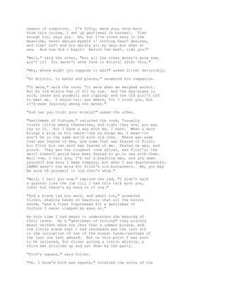 reason of suspicion. I'm fifty, mark you; once back
from this cruise, I set up gentleman in earnest. Time
enough too, says you. Ah, but I've lived easy in the
meantime, never denied myself o' nothing heart desires,
and slep' soft and ate dainty all my days but when at
sea. And how did I begin? Before the mast, like you!"
"Well," said the other, "but all the other money's gone now,
ain't it? You daren't show face in Bristol after this."
"Why, where might you suppose it was?" asked Silver derisively.
"At Bristol, in banks and places," answered his companion.
"It were," said the cook; "it were when we weighed anchor.
But my old missis has it all by now. And the Spy-glass is
sold, lease and goodwill and rigging; and the old girl's off
to meet me. I would tell you where, for I trust you, but
it'd make jealousy among the mates."
"And can you trust your missis?" asked the other.
"Gentlemen of fortune," returned the cook, "usually
trusts little among themselves, and right they are, you may
lay to it. But I have a way with me, I have. When a mate
brings a slip on his cable--one as knows me, I mean--it
won't be in the same world with old John. There was some
that was feared of Pew, and some that was feared of Flint;
but Flint his own self was feared of me. Feared he was, and
proud. They was the roughest crew afloat, was Flint's; the
devil himself would have been feared to go to sea with them.
Well now, I tell you, I'm not a boasting man, and you seen
yourself how easy I keep company, but when I was quartermaster,
LAMBS wasn't the word for Flint's old buccaneers. Ah, you may
be sure of yourself in old John's ship."
"Well, I tell you now," replied the lad, "I didn't half
a quarter like the job till I had this talk with you,
John; but there's my hand on it now."
"And a brave lad you were, and smart too," answered
Silver, shaking hands so heartily that all the barrel
shook, "and a finer figurehead for a gentleman of
fortune I never clapped my eyes on."
By this time I had begun to understand the meaning of
their terms. By a "gentleman of fortune" they plainly
meant neither more nor less than a common pirate, and
the little scene that I had overheard was the last act
in the corruption of one of the honest hands--perhaps of
the last one left aboard. But on this point I was soon
to be relieved, for Silver giving a little whistle, a
third man strolled up and sat down by the party.
"Dick's square," said Silver.
"Oh, I know'd Dick was square," returned the voice of the
 