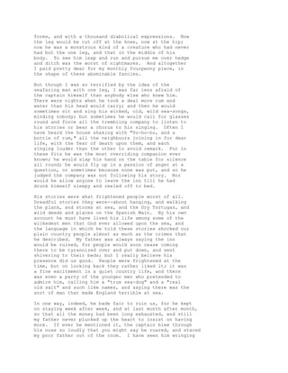 forms, and with a thousand diabolical expressions. Now
the leg would be cut off at the knee, now at the hip;
now he was a monstrous kind of a creature who had never
had but the one leg, and that in the middle of his
body. To see him leap and run and pursue me over hedge
and ditch was the worst of nightmares. And altogether
I paid pretty dear for my monthly fourpenny piece, in
the shape of these abominable fancies.
But though I was so terrified by the idea of the
seafaring man with one leg, I was far less afraid of
the captain himself than anybody else who knew him.
There were nights when he took a deal more rum and
water than his head would carry; and then he would
sometimes sit and sing his wicked, old, wild sea-songs,
minding nobody; but sometimes he would call for glasses
round and force all the trembling company to listen to
his stories or bear a chorus to his singing. Often I
have heard the house shaking with "Yo-ho-ho, and a
bottle of rum," all the neighbours joining in for dear
life, with the fear of death upon them, and each
singing louder than the other to avoid remark. For in
these fits he was the most overriding companion ever
known; he would slap his hand on the table for silence
all round; he would fly up in a passion of anger at a
question, or sometimes because none was put, and so he
judged the company was not following his story. Nor
would he allow anyone to leave the inn till he had
drunk himself sleepy and reeled off to bed.
His stories were what frightened people worst of all.
Dreadful stories they were--about hanging, and walking
the plank, and storms at sea, and the Dry Tortugas, and
wild deeds and places on the Spanish Main. By his own
account he must have lived his life among some of the
wickedest men that God ever allowed upon the sea, and
the language in which he told these stories shocked our
plain country people almost as much as the crimes that
he described. My father was always saying the inn
would be ruined, for people would soon cease coming
there to be tyrannized over and put down, and sent
shivering to their beds; but I really believe his
presence did us good. People were frightened at the
time, but on looking back they rather liked it; it was
a fine excitement in a quiet country life, and there
was even a party of the younger men who pretended to
admire him, calling him a "true sea-dog" and a "real
old salt" and such like names, and saying there was the
sort of man that made England terrible at sea.
In one way, indeed, he bade fair to ruin us, for he kept
on staying week after week, and at last month after month,
so that all the money had been long exhausted, and still
my father never plucked up the heart to insist on having
more. If ever he mentioned it, the captain blew through
his nose so loudly that you might say he roared, and stared
my poor father out of the room. I have seen him wringing
 