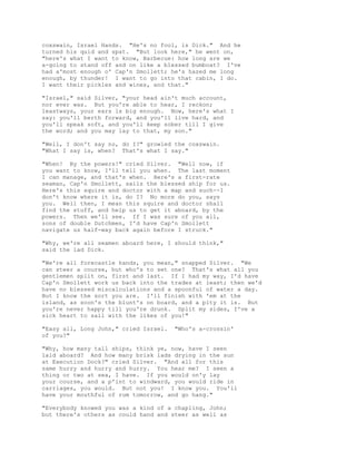 coxswain, Israel Hands. "He's no fool, is Dick." And he
turned his quid and spat. "But look here," he went on,
"here's what I want to know, Barbecue: how long are we
a-going to stand off and on like a blessed bumboat? I've
had a'most enough o' Cap'n Smollett; he's hazed me long
enough, by thunder! I want to go into that cabin, I do.
I want their pickles and wines, and that."
"Israel," said Silver, "your head ain't much account,
nor ever was. But you're able to hear, I reckon;
leastways, your ears is big enough. Now, here's what I
say: you'll berth forward, and you'll live hard, and
you'll speak soft, and you'll keep sober till I give
the word; and you may lay to that, my son."
"Well, I don't say no, do I?" growled the coxswain.
"What I say is, when? That's what I say."
"When! By the powers!" cried Silver. "Well now, if
you want to know, I'll tell you when. The last moment
I can manage, and that's when. Here's a first-rate
seaman, Cap'n Smollett, sails the blessed ship for us.
Here's this squire and doctor with a map and such--I
don't know where it is, do I? No more do you, says
you. Well then, I mean this squire and doctor shall
find the stuff, and help us to get it aboard, by the
powers. Then we'll see. If I was sure of you all,
sons of double Dutchmen, I'd have Cap'n Smollett
navigate us half-way back again before I struck."
"Why, we're all seamen aboard here, I should think,"
said the lad Dick.
"We're all forecastle hands, you mean," snapped Silver. "We
can steer a course, but who's to set one? That's what all you
gentlemen split on, first and last. If I had my way, I'd have
Cap'n Smollett work us back into the trades at least; then we'd
have no blessed miscalculations and a spoonful of water a day.
But I know the sort you are. I'll finish with 'em at the
island, as soon's the blunt's on board, and a pity it is. But
you're never happy till you're drunk. Split my sides, I've a
sick heart to sail with the likes of you!"
"Easy all, Long John," cried Israel. "Who's a-crossin'
of you?"
"Why, how many tall ships, think ye, now, have I seen
laid aboard? And how many brisk lads drying in the sun
at Execution Dock?" cried Silver. "And all for this
same hurry and hurry and hurry. You hear me? I seen a
thing or two at sea, I have. If you would on'y lay
your course, and a p'int to windward, you would ride in
carriages, you would. But not you! I know you. You'll
have your mouthful of rum tomorrow, and go hang."
"Everybody knowed you was a kind of a chapling, John;
but there's others as could hand and steer as well as
 