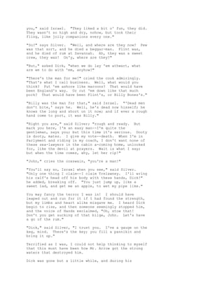 you," said Israel. "They liked a bit o' fun, they did.
They wasn't so high and dry, nohow, but took their
fling, like jolly companions every one."
"So?" says Silver. "Well, and where are they now? Pew
was that sort, and he died a beggar-man. Flint was,
and he died of rum at Savannah. Ah, they was a sweet
crew, they was! On'y, where are they?"
"But," asked Dick, "when we do lay 'em athwart, what
are we to do with 'em, anyhow?"
"There's the man for me!" cried the cook admiringly.
"That's what I call business. Well, what would you
think? Put 'em ashore like maroons? That would have
been England's way. Or cut 'em down like that much
pork? That would have been Flint's, or Billy Bones's."
"Billy was the man for that," said Israel. "'Dead men
don't bite,' says he. Well, he's dead now hisself; he
knows the long and short on it now; and if ever a rough
hand come to port, it was Billy."
"Right you are," said Silver; "rough and ready. But
mark you here, I'm an easy man--I'm quite the
gentleman, says you; but this time it's serious. Dooty
is dooty, mates. I give my vote--death. When I'm in
Parlyment and riding in my coach, I don't want none of
these sea-lawyers in the cabin a-coming home, unlooked
for, like the devil at prayers. Wait is what I say;
but when the time comes, why, let her rip!"
"John," cries the coxswain, "you're a man!"
"You'll say so, Israel when you see," said Silver.
"Only one thing I claim--I claim Trelawney. I'll wring
his calf's head off his body with these hands, Dick!"
he added, breaking off. "You just jump up, like a
sweet lad, and get me an apple, to wet my pipe like."
You may fancy the terror I was in! I should have
leaped out and run for it if I had found the strength,
but my limbs and heart alike misgave me. I heard Dick
begin to rise, and then someone seemingly stopped him,
and the voice of Hands exclaimed, "Oh, stow that!
Don't you get sucking of that bilge, John. Let's have
a go of the rum."
"Dick," said Silver, "I trust you. I've a gauge on the
keg, mind. There's the key; you fill a pannikin and
bring it up."
Terrified as I was, I could not help thinking to myself
that this must have been how Mr. Arrow got the strong
waters that destroyed him.
Dick was gone but a little while, and during his
 