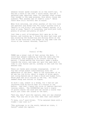 absence Israel spoke straight on in the cook's ear. It
was but a word or two that I could catch, and yet I
gathered some important news, for besides other scraps
that tended to the same purpose, this whole clause was
audible: "Not another man of them'll jine." Hence
there were still faithful men on board.
When Dick returned, one after another of the trio took
the pannikin and drank--one "To luck," another with a
"Here's to old Flint," and Silver himself saying, in a
kind of song, "Here's to ourselves, and hold your luff,
plenty of prizes and plenty of duff."
Just then a sort of brightness fell upon me in the
barrel, and looking up, I found the moon had risen and
was silvering the mizzen-top and shining white on the
luff of the fore-sail; and almost at the same time the
voice of the lookout shouted, "Land ho!"
12
Council of War
THERE was a great rush of feet across the deck. I
could hear people tumbling up from the cabin and the
forecastle, and slipping in an instant outside my
barrel, I dived behind the fore-sail, made a double
towards the stern, and came out upon the open deck in
time to join Hunter and Dr. Livesey in the rush for the
weather bow.
There all hands were already congregated. A belt of
fog had lifted almost simultaneously with the
appearance of the moon. Away to the south-west of us
we saw two low hills, about a couple of miles apart,
and rising behind one of them a third and higher hill,
whose peak was still buried in the fog. All three
seemed sharp and conical in figure.
So much I saw, almost in a dream, for I had not yet
recovered from my horrid fear of a minute or two
before. And then I heard the voice of Captain Smollett
issuing orders. The HISPANIOLA was laid a couple
of points nearer the wind and now sailed a course that
would just clear the island on the east.
"And now, men," said the captain, when all was sheeted
home, "has any one of you ever seen that land ahead?"
"I have, sir," said Silver. "I've watered there with a
trader I was cook in."
"The anchorage is on the south, behind an islet, I
fancy?" asked the captain.
 