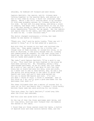 shoulder, he hobbled off forward and went below.
Captain Smollett, the squire, and Dr. Livesey were
talking together on the quarter-deck, and anxious as I
was to tell them my story, I durst not interrupt them
openly. While I was still casting about in my thoughts
to find some probable excuse, Dr. Livesey called me to
his side. He had left his pipe below, and being a slave
to tobacco, had meant that I should fetch it; but as soon
as I was near enough to speak and not to be overheard, I
broke immediately, "Doctor, let me speak. Get the captain
and squire down to the cabin, and then make some pretence
to send for me. I have terrible news."
The doctor changed countenance a little, but next
moment he was master of himself.
"Thank you, Jim," said he quite loudly, "that was all I
wanted to know," as if he had asked me a question.
And with that he turned on his heel and rejoined the
other two. They spoke together for a little, and
though none of them started, or raised his voice, or so
much as whistled, it was plain enough that Dr. Livesey
had communicated my request, for the next thing that I
heard was the captain giving an order to Job Anderson,
and all hands were piped on deck.
"My lads," said Captain Smollett, "I've a word to say
to you. This land that we have sighted is the place we
have been sailing for. Mr. Trelawney, being a very
open-handed gentleman, as we all know, has just asked
me a word or two, and as I was able to tell him that
every man on board had done his duty, alow and aloft,
as I never ask to see it done better, why, he and I and
the doctor are going below to the cabin to drink YOUR
health and luck, and you'll have grog served out
for you to drink OUR health and luck. I'll tell
you what I think of this: I think it handsome. And if
you think as I do, you'll give a good sea-cheer for the
gentleman that does it."
The cheer followed--that was a matter of course; but it
rang out so full and hearty that I confess I could hardly
believe these same men were plotting for our blood.
"One more cheer for Cap'n Smollett," cried Long John
when the first had subsided.
And this also was given with a will.
On the top of that the three gentlemen went below, and
not long after, word was sent forward that Jim Hawkins
was wanted in the cabin.
I found them all three seated round the table, a bottle
of Spanish wine and some raisins before them, and the
 