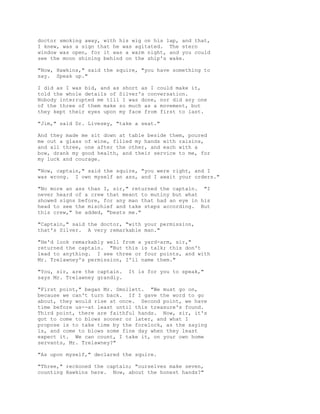 doctor smoking away, with his wig on his lap, and that,
I knew, was a sign that he was agitated. The stern
window was open, for it was a warm night, and you could
see the moon shining behind on the ship's wake.
"Now, Hawkins," said the squire, "you have something to
say. Speak up."
I did as I was bid, and as short as I could make it,
told the whole details of Silver's conversation.
Nobody interrupted me till I was done, nor did any one
of the three of them make so much as a movement, but
they kept their eyes upon my face from first to last.
"Jim," said Dr. Livesey, "take a seat."
And they made me sit down at table beside them, poured
me out a glass of wine, filled my hands with raisins,
and all three, one after the other, and each with a
bow, drank my good health, and their service to me, for
my luck and courage.
"Now, captain," said the squire, "you were right, and I
was wrong. I own myself an ass, and I await your orders."
"No more an ass than I, sir," returned the captain. "I
never heard of a crew that meant to mutiny but what
showed signs before, for any man that had an eye in his
head to see the mischief and take steps according. But
this crew," he added, "beats me."
"Captain," said the doctor, "with your permission,
that's Silver. A very remarkable man."
"He'd look remarkably well from a yard-arm, sir,"
returned the captain. "But this is talk; this don't
lead to anything. I see three or four points, and with
Mr. Trelawney's permission, I'll name them."
"You, sir, are the captain. It is for you to speak,"
says Mr. Trelawney grandly.
"First point," began Mr. Smollett. "We must go on,
because we can't turn back. If I gave the word to go
about, they would rise at once. Second point, we have
time before us--at least until this treasure's found.
Third point, there are faithful hands. Now, sir, it's
got to come to blows sooner or later, and what I
propose is to take time by the forelock, as the saying
is, and come to blows some fine day when they least
expect it. We can count, I take it, on your own home
servants, Mr. Trelawney?"
"As upon myself," declared the squire.
"Three," reckoned the captain; "ourselves make seven,
counting Hawkins here. Now, about the honest hands?"
 