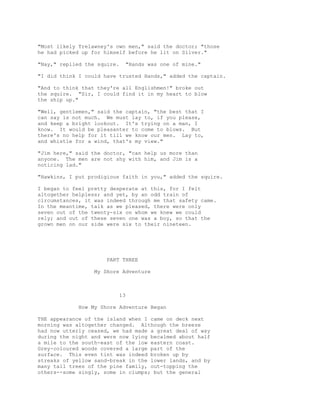 "Most likely Trelawney's own men," said the doctor; "those
he had picked up for himself before he lit on Silver."
"Nay," replied the squire. "Hands was one of mine."
"I did think I could have trusted Hands," added the captain.
"And to think that they're all Englishmen!" broke out
the squire. "Sir, I could find it in my heart to blow
the ship up."
"Well, gentlemen," said the captain, "the best that I
can say is not much. We must lay to, if you please,
and keep a bright lookout. It's trying on a man, I
know. It would be pleasanter to come to blows. But
there's no help for it till we know our men. Lay to,
and whistle for a wind, that's my view."
"Jim here," said the doctor, "can help us more than
anyone. The men are not shy with him, and Jim is a
noticing lad."
"Hawkins, I put prodigious faith in you," added the squire.
I began to feel pretty desperate at this, for I felt
altogether helpless; and yet, by an odd train of
circumstances, it was indeed through me that safety came.
In the meantime, talk as we pleased, there were only
seven out of the twenty-six on whom we knew we could
rely; and out of these seven one was a boy, so that the
grown men on our side were six to their nineteen.
PART THREE
My Shore Adventure
13
How My Shore Adventure Began
THE appearance of the island when I came on deck next
morning was altogether changed. Although the breeze
had now utterly ceased, we had made a great deal of way
during the night and were now lying becalmed about half
a mile to the south-east of the low eastern coast.
Grey-coloured woods covered a large part of the
surface. This even tint was indeed broken up by
streaks of yellow sand-break in the lower lands, and by
many tall trees of the pine family, out-topping the
others--some singly, some in clumps; but the general
 