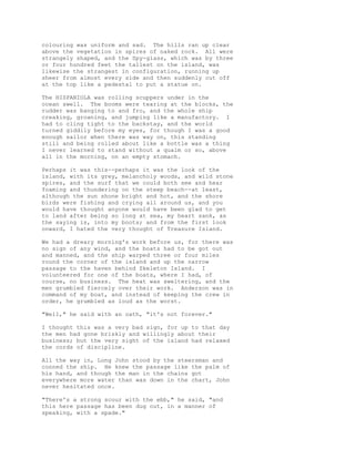 colouring was uniform and sad. The hills ran up clear
above the vegetation in spires of naked rock. All were
strangely shaped, and the Spy-glass, which was by three
or four hundred feet the tallest on the island, was
likewise the strangest in configuration, running up
sheer from almost every side and then suddenly cut off
at the top like a pedestal to put a statue on.
The HISPANIOLA was rolling scuppers under in the
ocean swell. The booms were tearing at the blocks, the
rudder was banging to and fro, and the whole ship
creaking, groaning, and jumping like a manufactory. I
had to cling tight to the backstay, and the world
turned giddily before my eyes, for though I was a good
enough sailor when there was way on, this standing
still and being rolled about like a bottle was a thing
I never learned to stand without a qualm or so, above
all in the morning, on an empty stomach.
Perhaps it was this--perhaps it was the look of the
island, with its grey, melancholy woods, and wild stone
spires, and the surf that we could both see and hear
foaming and thundering on the steep beach--at least,
although the sun shone bright and hot, and the shore
birds were fishing and crying all around us, and you
would have thought anyone would have been glad to get
to land after being so long at sea, my heart sank, as
the saying is, into my boots; and from the first look
onward, I hated the very thought of Treasure Island.
We had a dreary morning's work before us, for there was
no sign of any wind, and the boats had to be got out
and manned, and the ship warped three or four miles
round the corner of the island and up the narrow
passage to the haven behind Skeleton Island. I
volunteered for one of the boats, where I had, of
course, no business. The heat was sweltering, and the
men grumbled fiercely over their work. Anderson was in
command of my boat, and instead of keeping the crew in
order, he grumbled as loud as the worst.
"Well," he said with an oath, "it's not forever."
I thought this was a very bad sign, for up to that day
the men had gone briskly and willingly about their
business; but the very sight of the island had relaxed
the cords of discipline.
All the way in, Long John stood by the steersman and
conned the ship. He knew the passage like the palm of
his hand, and though the man in the chains got
everywhere more water than was down in the chart, John
never hesitated once.
"There's a strong scour with the ebb," he said, "and
this here passage has been dug out, in a manner of
speaking, with a spade."
 