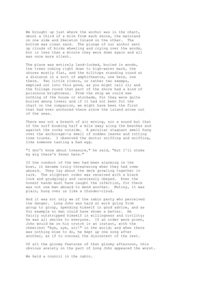 We brought up just where the anchor was in the chart,
about a third of a mile from each shore, the mainland
on one side and Skeleton Island on the other. The
bottom was clean sand. The plunge of our anchor sent
up clouds of birds wheeling and crying over the woods,
but in less than a minute they were down again and all
was once more silent.
The place was entirely land-locked, buried in woods,
the trees coming right down to high-water mark, the
shores mostly flat, and the hilltops standing round at
a distance in a sort of amphitheatre, one here, one
there. Two little rivers, or rather two swamps,
emptied out into this pond, as you might call it; and
the foliage round that part of the shore had a kind of
poisonous brightness. From the ship we could see
nothing of the house or stockade, for they were quite
buried among trees; and if it had not been for the
chart on the companion, we might have been the first
that had ever anchored there since the island arose out
of the seas.
There was not a breath of air moving, nor a sound but that
of the surf booming half a mile away along the beaches and
against the rocks outside. A peculiar stagnant smell hung
over the anchorage--a smell of sodden leaves and rotting
tree trunks. I observed the doctor sniffing and sniffing,
like someone tasting a bad egg.
"I don't know about treasure," he said, "but I'll stake
my wig there's fever here."
If the conduct of the men had been alarming in the
boat, it became truly threatening when they had come
aboard. They lay about the deck growling together in
talk. The slightest order was received with a black
look and grudgingly and carelessly obeyed. Even the
honest hands must have caught the infection, for there
was not one man aboard to mend another. Mutiny, it was
plain, hung over us like a thunder-cloud.
And it was not only we of the cabin party who perceived
the danger. Long John was hard at work going from
group to group, spending himself in good advice, and as
for example no man could have shown a better. He
fairly outstripped himself in willingness and civility;
he was all smiles to everyone. If an order were given,
John would be on his crutch in an instant, with the
cheeriest "Aye, aye, sir!" in the world; and when there
was nothing else to do, he kept up one song after
another, as if to conceal the discontent of the rest.
Of all the gloomy features of that gloomy afternoon, this
obvious anxiety on the part of Long John appeared the worst.
We held a council in the cabin.
 