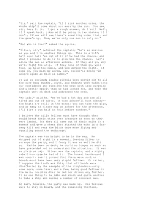 "Sir," said the captain, "if I risk another order, the
whole ship'll come about our ears by the run. You see,
sir, here it is. I get a rough answer, do I not? Well,
if I speak back, pikes will be going in two shakes; if I
don't, Silver will see there's something under that, and
the game's up. Now, we've only one man to rely on."
"And who is that?" asked the squire.
"Silver, sir," returned the captain; "he's as anxious
as you and I to smother things up. This is a tiff;
he'd soon talk 'em out of it if he had the chance, and
what I propose to do is to give him the chance. Let's
allow the men an afternoon ashore. If they all go, why
we'll fight the ship. If they none of them go, well
then, we hold the cabin, and God defend the right. If
some go, you mark my words, sir, Silver'll bring 'em
aboard again as mild as lambs."
It was so decided; loaded pistols were served out to all
the sure men; Hunter, Joyce, and Redruth were taken into
our confidence and received the news with less surprise
and a better spirit than we had looked for, and then the
captain went on deck and addressed the crew.
"My lads," said he, "we've had a hot day and are all
tired and out of sorts. A turn ashore'll hurt nobody--
the boats are still in the water; you can take the gigs,
and as many as please may go ashore for the afternoon.
I'll fire a gun half an hour before sundown."
I believe the silly fellows must have thought they
would break their shins over treasure as soon as they
were landed, for they all came out of their sulks in a
moment and gave a cheer that started the echo in a far-
away hill and sent the birds once more flying and
squalling round the anchorage.
The captain was too bright to be in the way. He
whipped out of sight in a moment, leaving Silver to
arrange the party, and I fancy it was as well he did
so. Had he been on deck, he could no longer so much as
have pretended not to understand the situation. It was
as plain as day. Silver was the captain, and a mighty
rebellious crew he had of it. The honest hands--and I
was soon to see it proved that there were such on
board--must have been very stupid fellows. Or rather,
I suppose the truth was this, that all hands were
disaffected by the example of the ringleaders--only
some more, some less; and a few, being good fellows in
the main, could neither be led nor driven any further.
It is one thing to be idle and skulk and quite another
to take a ship and murder a number of innocent men.
At last, however, the party was made up. Six fellows
were to stay on board, and the remaining thirteen,
 