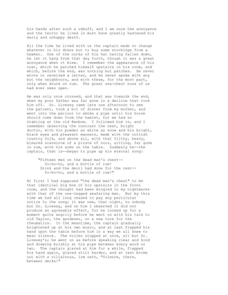 his hands after such a rebuff, and I am sure the annoyance
and the terror he lived in must have greatly hastened his
early and unhappy death.
All the time he lived with us the captain made no change
whatever in his dress but to buy some stockings from a
hawker. One of the cocks of his hat having fallen down,
he let it hang from that day forth, though it was a great
annoyance when it blew. I remember the appearance of his
coat, which he patched himself upstairs in his room, and
which, before the end, was nothing but patches. He never
wrote or received a letter, and he never spoke with any
but the neighbours, and with these, for the most part,
only when drunk on rum. The great sea-chest none of us
had ever seen open.
He was only once crossed, and that was towards the end,
when my poor father was far gone in a decline that took
him off. Dr. Livesey came late one afternoon to see
the patient, took a bit of dinner from my mother, and
went into the parlour to smoke a pipe until his horse
should come down from the hamlet, for we had no
stabling at the old Benbow. I followed him in, and I
remember observing the contrast the neat, bright
doctor, with his powder as white as snow and his bright,
black eyes and pleasant manners, made with the coltish
country folk, and above all, with that filthy, heavy,
bleared scarecrow of a pirate of ours, sitting, far gone
in rum, with his arms on the table. Suddenly he--the
captain, that is--began to pipe up his eternal song:
"Fifteen men on the dead man's chest--
Yo-ho-ho, and a bottle of rum!
Drink and the devil had done for the rest--
Yo-ho-ho, and a bottle of rum!"
At first I had supposed "the dead man's chest" to be
that identical big box of his upstairs in the front
room, and the thought had been mingled in my nightmares
with that of the one-legged seafaring man. But by this
time we had all long ceased to pay any particular
notice to the song; it was new, that night, to nobody
but Dr. Livesey, and on him I observed it did not
produce an agreeable effect, for he looked up for a
moment quite angrily before he went on with his talk to
old Taylor, the gardener, on a new cure for the
rheumatics. In the meantime, the captain gradually
brightened up at his own music, and at last flapped his
hand upon the table before him in a way we all knew to
mean silence. The voices stopped at once, all but Dr.
Livesey's; he went on as before speaking clear and kind
and drawing briskly at his pipe between every word or
two. The captain glared at him for a while, flapped
his hand again, glared still harder, and at last broke
out with a villainous, low oath, "Silence, there,
between decks!"
 