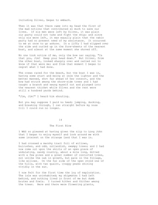 including Silver, began to embark.
Then it was that there came into my head the first of
the mad notions that contributed so much to save our
lives. If six men were left by Silver, it was plain
our party could not take and fight the ship; and since
only six were left, it was equally plain that the cabin
party had no present need of my assistance. It occurred
to me at once to go ashore. In a jiffy I had slipped over
the side and curled up in the fore-sheets of the nearest
boat, and almost at the same moment she shoved off.
No one took notice of me, only the bow oar saying, "Is
that you, Jim? Keep your head down." But Silver, from
the other boat, looked sharply over and called out to
know if that were me; and from that moment I began to
regret what I had done.
The crews raced for the beach, but the boat I was in,
having some start and being at once the lighter and the
better manned, shot far ahead of her consort, and the
bow had struck among the shore-side trees and I had
caught a branch and swung myself out and plunged into
the nearest thicket while Silver and the rest were
still a hundred yards behind.
"Jim, Jim!" I heard him shouting.
But you may suppose I paid no heed; jumping, ducking,
and breaking through, I ran straight before my nose
till I could run no longer.
14
The First Blow
I WAS so pleased at having given the slip to Long John
that I began to enjoy myself and look around me with
some interest on the strange land that I was in.
I had crossed a marshy tract full of willows,
bulrushes, and odd, outlandish, swampy trees; and I had
now come out upon the skirts of an open piece of
undulating, sandy country, about a mile long, dotted
with a few pines and a great number of contorted trees,
not unlike the oak in growth, but pale in the foliage,
like willows. On the far side of the open stood one of
the hills, with two quaint, craggy peaks shining
vividly in the sun.
I now felt for the first time the joy of exploration.
The isle was uninhabited; my shipmates I had left
behind, and nothing lived in front of me but dumb
brutes and fowls. I turned hither and thither among
the trees. Here and there were flowering plants,
 