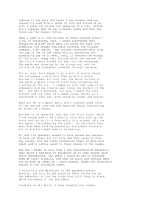 unknown to me; here and there I saw snakes, and one
raised his head from a ledge of rock and hissed at me
with a noise not unlike the spinning of a top. Little
did I suppose that he was a deadly enemy and that the
noise was the famous rattle.
Then I came to a long thicket of these oaklike trees--
live, or evergreen, oaks, I heard afterwards they
should be called--which grew low along the sand like
brambles, the boughs curiously twisted, the foliage
compact, like thatch. The thicket stretched down from
the top of one of the sandy knolls, spreading and
growing taller as it went, until it reached the margin
of the broad, reedy fen, through which the nearest of
the little rivers soaked its way into the anchorage.
The marsh was steaming in the strong sun, and the
outline of the Spy-glass trembled through the haze.
All at once there began to go a sort of bustle among
the bulrushes; a wild duck flew up with a quack,
another followed, and soon over the whole surface of
the marsh a great cloud of birds hung screaming and
circling in the air. I judged at once that some of my
shipmates must be drawing near along the borders of the
fen. Nor was I deceived, for soon I heard the very
distant and low tones of a human voice, which, as I
continued to give ear, grew steadily louder and nearer.
This put me in a great fear, and I crawled under cover
of the nearest live-oak and squatted there, hearkening,
as silent as a mouse.
Another voice answered, and then the first voice, which
I now recognized to be Silver's, once more took up the
story and ran on for a long while in a stream, only now
and again interrupted by the other. By the sound they
must have been talking earnestly, and almost fiercely;
but no distinct word came to my hearing.
At last the speakers seemed to have paused and perhaps
to have sat down, for not only did they cease to draw
any nearer, but the birds themselves began to grow more
quiet and to settle again to their places in the swamp.
And now I began to feel that I was neglecting my business,
that since I had been so foolhardy as to come ashore with
these desperadoes, the least I could do was to overhear
them at their councils, and that my plain and obvious duty
was to draw as close as I could manage, under the favourable
ambush of the crouching trees.
I could tell the direction of the speakers pretty
exactly, not only by the sound of their voices but by
the behaviour of the few birds that still hung in alarm
above the heads of the intruders.
Crawling on all fours, I made steadily but slowly
 