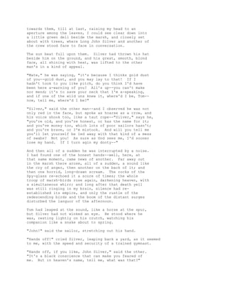 towards them, till at last, raising my head to an
aperture among the leaves, I could see clear down into
a little green dell beside the marsh, and closely set
about with trees, where Long John Silver and another of
the crew stood face to face in conversation.
The sun beat full upon them. Silver had thrown his hat
beside him on the ground, and his great, smooth, blond
face, all shining with heat, was lifted to the other
man's in a kind of appeal.
"Mate," he was saying, "it's because I thinks gold dust
of you--gold dust, and you may lay to that! If I
hadn't took to you like pitch, do you think I'd have
been here a-warning of you? All's up--you can't make
nor mend; it's to save your neck that I'm a-speaking,
and if one of the wild uns knew it, where'd I be, Tom--
now, tell me, where'd I be?"
"Silver," said the other man--and I observed he was not
only red in the face, but spoke as hoarse as a crow, and
his voice shook too, like a taut rope--"Silver," says he,
"you're old, and you're honest, or has the name for it;
and you've money too, which lots of poor sailors hasn't;
and you're brave, or I'm mistook. And will you tell me
you'll let yourself be led away with that kind of a mess
of swabs? Not you! As sure as God sees me, I'd sooner
lose my hand. If I turn agin my dooty--"
And then all of a sudden he was interrupted by a noise.
I had found one of the honest hands--well, here, at
that same moment, came news of another. Far away out
in the marsh there arose, all of a sudden, a sound like
the cry of anger, then another on the back of it; and
then one horrid, long-drawn scream. The rocks of the
Spy-glass re-echoed it a score of times; the whole
troop of marsh-birds rose again, darkening heaven, with
a simultaneous whirr; and long after that death yell
was still ringing in my brain, silence had re-
established its empire, and only the rustle of the
redescending birds and the boom of the distant surges
disturbed the languor of the afternoon.
Tom had leaped at the sound, like a horse at the spur,
but Silver had not winked an eye. He stood where he
was, resting lightly on his crutch, watching his
companion like a snake about to spring.
"John!" said the sailor, stretching out his hand.
"Hands off!" cried Silver, leaping back a yard, as it seemed
to me, with the speed and security of a trained gymnast.
"Hands off, if you like, John Silver," said the other.
"It's a black conscience that can make you feared of
me. But in heaven's name, tell me, what was that?"
 