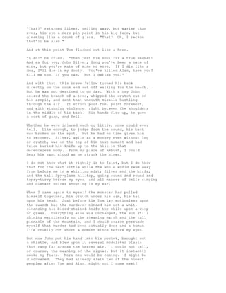 "That?" returned Silver, smiling away, but warier than
ever, his eye a mere pin-point in his big face, but
gleaming like a crumb of glass. "That? Oh, I reckon
that'll be Alan."
And at this point Tom flashed out like a hero.
"Alan!" he cried. "Then rest his soul for a true seaman!
And as for you, John Silver, long you've been a mate of
mine, but you're mate of mine no more. If I die like a
dog, I'll die in my dooty. You've killed Alan, have you?
Kill me too, if you can. But I defies you."
And with that, this brave fellow turned his back
directly on the cook and set off walking for the beach.
But he was not destined to go far. With a cry John
seized the branch of a tree, whipped the crutch out of
his armpit, and sent that uncouth missile hurtling
through the air. It struck poor Tom, point foremost,
and with stunning violence, right between the shoulders
in the middle of his back. His hands flew up, he gave
a sort of gasp, and fell.
Whether he were injured much or little, none could ever
tell. Like enough, to judge from the sound, his back
was broken on the spot. But he had no time given him
to recover. Silver, agile as a monkey even without leg
or crutch, was on the top of him next moment and had
twice buried his knife up to the hilt in that
defenceless body. From my place of ambush, I could
hear him pant aloud as he struck the blows.
I do not know what it rightly is to faint, but I do know
that for the next little while the whole world swam away
from before me in a whirling mist; Silver and the birds,
and the tall Spy-glass hilltop, going round and round and
topsy-turvy before my eyes, and all manner of bells ringing
and distant voices shouting in my ear.
When I came again to myself the monster had pulled
himself together, his crutch under his arm, his hat
upon his head. Just before him Tom lay motionless upon
the sward; but the murderer minded him not a whit,
cleansing his blood-stained knife the while upon a wisp
of grass. Everything else was unchanged, the sun still
shining mercilessly on the steaming marsh and the tall
pinnacle of the mountain, and I could scarce persuade
myself that murder had been actually done and a human
life cruelly cut short a moment since before my eyes.
But now John put his hand into his pocket, brought out
a whistle, and blew upon it several modulated blasts
that rang far across the heated air. I could not tell,
of course, the meaning of the signal, but it instantly
awoke my fears. More men would be coming. I might be
discovered. They had already slain two of the honest
people; after Tom and Alan, might not I come next?
 