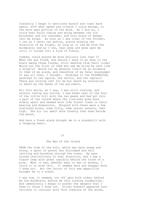 Instantly I began to extricate myself and crawl back
again, with what speed and silence I could manage, to
the more open portion of the wood. As I did so, I
could hear hails coming and going between the old
buccaneer and his comrades, and this sound of danger
lent me wings. As soon as I was clear of the thicket,
I ran as I never ran before, scarce minding the
direction of my flight, so long as it led me from the
murderers; and as I ran, fear grew and grew upon me
until it turned into a kind of frenzy.
Indeed, could anyone be more entirely lost than I?
When the gun fired, how should I dare to go down to the
boats among those fiends, still smoking from their crime?
Would not the first of them who saw me wring my neck like
a snipe's? Would not my absence itself be an evidence
to them of my alarm, and therefore of my fatal knowledge?
It was all over, I thought. Good-bye to the HISPANIOLA;
good-bye to the squire, the doctor, and the captain!
There was nothing left for me but death by starvation
or death by the hands of the mutineers.
All this while, as I say, I was still running, and
without taking any notice, I had drawn near to the foot
of the little hill with the two peaks and had got into
a part of the island where the live-oaks grew more
widely apart and seemed more like forest trees in their
bearing and dimensions. Mingled with these were a few
scattered pines, some fifty, some nearer seventy, feet
high. The air too smelt more freshly than down beside
the marsh.
And here a fresh alarm brought me to a standstill with
a thumping heart.
15
The Man of the Island
FROM the side of the hill, which was here steep and
stony, a spout of gravel was dislodged and fell
rattling and bounding through the trees. My eyes
turned instinctively in that direction, and I saw a
figure leap with great rapidity behind the trunk of a
pine. What it was, whether bear or man or monkey, I
could in no wise tell. It seemed dark and shaggy; more
I knew not. But the terror of this new apparition
brought me to a stand.
I was now, it seemed, cut off upon both sides; behind
me the murderers, before me this lurking nondescript.
And immediately I began to prefer the dangers that I
knew to those I knew not. Silver himself appeared less
terrible in contrast with this creature of the woods,
 