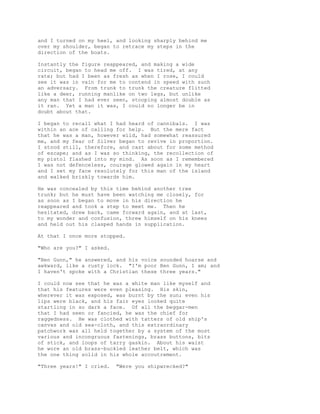 and I turned on my heel, and looking sharply behind me
over my shoulder, began to retrace my steps in the
direction of the boats.
Instantly the figure reappeared, and making a wide
circuit, began to head me off. I was tired, at any
rate; but had I been as fresh as when I rose, I could
see it was in vain for me to contend in speed with such
an adversary. From trunk to trunk the creature flitted
like a deer, running manlike on two legs, but unlike
any man that I had ever seen, stooping almost double as
it ran. Yet a man it was, I could no longer be in
doubt about that.
I began to recall what I had heard of cannibals. I was
within an ace of calling for help. But the mere fact
that he was a man, however wild, had somewhat reassured
me, and my fear of Silver began to revive in proportion.
I stood still, therefore, and cast about for some method
of escape; and as I was so thinking, the recollection of
my pistol flashed into my mind. As soon as I remembered
I was not defenceless, courage glowed again in my heart
and I set my face resolutely for this man of the island
and walked briskly towards him.
He was concealed by this time behind another tree
trunk; but he must have been watching me closely, for
as soon as I began to move in his direction he
reappeared and took a step to meet me. Then he
hesitated, drew back, came forward again, and at last,
to my wonder and confusion, threw himself on his knees
and held out his clasped hands in supplication.
At that I once more stopped.
"Who are you?" I asked.
"Ben Gunn," he answered, and his voice sounded hoarse and
awkward, like a rusty lock. "I'm poor Ben Gunn, I am; and
I haven't spoke with a Christian these three years."
I could now see that he was a white man like myself and
that his features were even pleasing. His skin,
wherever it was exposed, was burnt by the sun; even his
lips were black, and his fair eyes looked quite
startling in so dark a face. Of all the beggar-men
that I had seen or fancied, he was the chief for
raggedness. He was clothed with tatters of old ship's
canvas and old sea-cloth, and this extraordinary
patchwork was all held together by a system of the most
various and incongruous fastenings, brass buttons, bits
of stick, and loops of tarry gaskin. About his waist
he wore an old brass-buckled leather belt, which was
the one thing solid in his whole accoutrement.
"Three years!" I cried. "Were you shipwrecked?"
 
