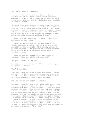 "Nay, mate," said he; "marooned."
I had heard the word, and I knew it stood for a
horrible kind of punishment common enough among the
buccaneers, in which the offender is put ashore with a
little powder and shot and left behind on some desolate
and distant island.
"Marooned three years agone," he continued, "and lived
on goats since then, and berries, and oysters. Wherever
a man is, says I, a man can do for himself. But, mate,
my heart is sore for Christian diet. You mightn't happen
to have a piece of cheese about you, now? No? Well,
many's the long night I've dreamed of cheese--toasted,
mostly--and woke up again, and here I were."
"If ever I can get aboard again," said I, "you shall
have cheese by the stone."
All this time he had been feeling the stuff of my
jacket, smoothing my hands, looking at my boots, and
generally, in the intervals of his speech, showing a
childish pleasure in the presence of a fellow creature.
But at my last words he perked up into a kind of
startled slyness.
"If ever you can get aboard again, says you?" he
repeated. "Why, now, who's to hinder you?"
"Not you, I know," was my reply.
"And right you was," he cried. "Now you--what do you
call yourself, mate?"
"Jim," I told him.
"Jim, Jim," says he, quite pleased apparently. "Well,
now, Jim, I've lived that rough as you'd be ashamed to
hear of. Now, for instance, you wouldn't think I had
had a pious mother--to look at me?" he asked.
"Why, no, not in particular," I answered.
"Ah, well," said he, "but I had--remarkable pious. And
I was a civil, pious boy, and could rattle off my
catechism that fast, as you couldn't tell one word from
another. And here's what it come to, Jim, and it begun
with chuck-farthen on the blessed grave-stones! That's
what it begun with, but it went further'n that; and so
my mother told me, and predicked the whole, she did, the
pious woman! But it were Providence that put me here.
I've thought it all out in this here lonely island, and
I'm back on piety. You don't catch me tasting rum so
much, but just a thimbleful for luck, of course, the
first chance I have. I'm bound I'll be good, and I see
the way to. And, Jim"--looking all round him and lowering
his voice to a whisper--"I'm rich."
 