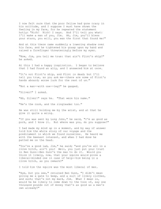 I now felt sure that the poor fellow had gone crazy in
his solitude, and I suppose I must have shown the
feeling in my face, for he repeated the statement
hotly: "Rich! Rich! I says. And I'll tell you what:
I'll make a man of you, Jim. Ah, Jim, you'll bless
your stars, you will, you was the first that found me!"
And at this there came suddenly a lowering shadow over
his face, and he tightened his grasp upon my hand and
raised a forefinger threateningly before my eyes.
"Now, Jim, you tell me true: that ain't Flint's ship?"
he asked.
At this I had a happy inspiration. I began to believe
that I had found an ally, and I answered him at once.
"It's not Flint's ship, and Flint is dead; but I'll
tell you true, as you ask me--there are some of Flint's
hands aboard; worse luck for the rest of us."
"Not a man--with one--leg?" he gasped.
"Silver?" I asked.
"Ah, Silver!" says he. "That were his name."
"He's the cook, and the ringleader too."
He was still holding me by the wrist, and at that he
give it quite a wring.
"If you was sent by Long John," he said, "I'm as good as
pork, and I know it. But where was you, do you suppose?"
I had made my mind up in a moment, and by way of answer
told him the whole story of our voyage and the
predicament in which we found ourselves. He heard me
with the keenest interest, and when I had done he
patted me on the head.
"You're a good lad, Jim," he said; "and you're all in a
clove hitch, ain't you? Well, you just put your trust
in Ben Gunn--Ben Gunn's the man to do it. Would you
think it likely, now, that your squire would prove a
liberal-minded one in case of help--him being in a
clove hitch, as you remark?"
I told him the squire was the most liberal of men.
"Aye, but you see," returned Ben Gunn, "I didn't mean
giving me a gate to keep, and a suit of livery clothes,
and such; that's not my mark, Jim. What I mean is,
would he be likely to come down to the toon of, say one
thousand pounds out of money that's as good as a man's
own already?"
 