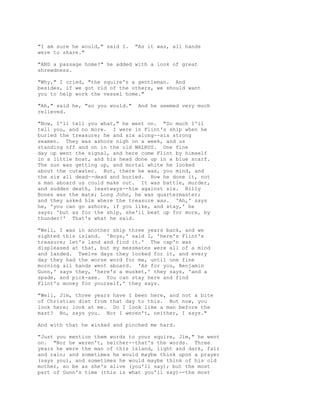 "I am sure he would," said I. "As it was, all hands
were to share."
"AND a passage home?" he added with a look of great
shrewdness.
"Why," I cried, "the squire's a gentleman. And
besides, if we got rid of the others, we should want
you to help work the vessel home."
"Ah," said he, "so you would." And he seemed very much
relieved.
"Now, I'll tell you what," he went on. "So much I'll
tell you, and no more. I were in Flint's ship when he
buried the treasure; he and six along--six strong
seamen. They was ashore nigh on a week, and us
standing off and on in the old WALRUS. One fine
day up went the signal, and here come Flint by himself
in a little boat, and his head done up in a blue scarf.
The sun was getting up, and mortal white he looked
about the cutwater. But, there he was, you mind, and
the six all dead--dead and buried. How he done it, not
a man aboard us could make out. It was battle, murder,
and sudden death, leastways--him against six. Billy
Bones was the mate; Long John, he was quartermaster;
and they asked him where the treasure was. 'Ah,' says
he, 'you can go ashore, if you like, and stay,' he
says; 'but as for the ship, she'll beat up for more, by
thunder!' That's what he said.
"Well, I was in another ship three years back, and we
sighted this island. 'Boys,' said I, 'here's Flint's
treasure; let's land and find it.' The cap'n was
displeased at that, but my messmates were all of a mind
and landed. Twelve days they looked for it, and every
day they had the worse word for me, until one fine
morning all hands went aboard. 'As for you, Benjamin
Gunn,' says they, 'here's a musket,' they says, 'and a
spade, and pick-axe. You can stay here and find
Flint's money for yourself,' they says.
"Well, Jim, three years have I been here, and not a bite
of Christian diet from that day to this. But now, you
look here; look at me. Do I look like a man before the
mast? No, says you. Nor I weren't, neither, I says."
And with that he winked and pinched me hard.
"Just you mention them words to your squire, Jim," he went
on. "Nor he weren't, neither--that's the words. Three
years he were the man of this island, light and dark, fair
and rain; and sometimes he would maybe think upon a prayer
(says you), and sometimes he would maybe think of his old
mother, so be as she's alive (you'll say); but the most
part of Gunn's time (this is what you'll say)--the most
 