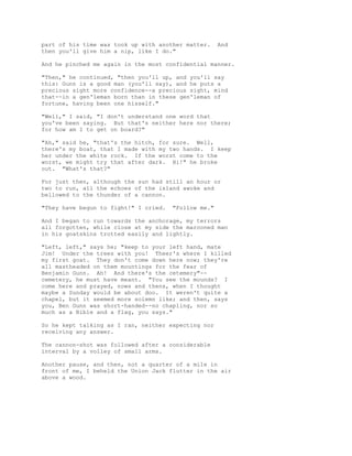 part of his time was took up with another matter. And
then you'll give him a nip, like I do."
And he pinched me again in the most confidential manner.
"Then," he continued, "then you'll up, and you'll say
this: Gunn is a good man (you'll say), and he puts a
precious sight more confidence--a precious sight, mind
that--in a gen'leman born than in these gen'leman of
fortune, having been one hisself."
"Well," I said, "I don't understand one word that
you've been saying. But that's neither here nor there;
for how am I to get on board?"
"Ah," said he, "that's the hitch, for sure. Well,
there's my boat, that I made with my two hands. I keep
her under the white rock. If the worst come to the
worst, we might try that after dark. Hi!" he broke
out. "What's that?"
For just then, although the sun had still an hour or
two to run, all the echoes of the island awoke and
bellowed to the thunder of a cannon.
"They have begun to fight!" I cried. "Follow me."
And I began to run towards the anchorage, my terrors
all forgotten, while close at my side the marooned man
in his goatskins trotted easily and lightly.
"Left, left," says he; "keep to your left hand, mate
Jim! Under the trees with you! Theer's where I killed
my first goat. They don't come down here now; they're
all mastheaded on them mountings for the fear of
Benjamin Gunn. Ah! And there's the cetemery"--
cemetery, he must have meant. "You see the mounds? I
come here and prayed, nows and thens, when I thought
maybe a Sunday would be about doo. It weren't quite a
chapel, but it seemed more solemn like; and then, says
you, Ben Gunn was short-handed--no chapling, nor so
much as a Bible and a flag, you says."
So he kept talking as I ran, neither expecting nor
receiving any answer.
The cannon-shot was followed after a considerable
interval by a volley of small arms.
Another pause, and then, not a quarter of a mile in
front of me, I beheld the Union Jack flutter in the air
above a wood.
 