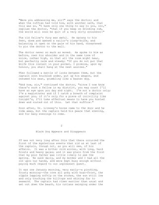 "Were you addressing me, sir?" says the doctor; and
when the ruffian had told him, with another oath, that
this was so, "I have only one thing to say to you, sir,"
replies the doctor, "that if you keep on drinking rum,
the world will soon be quit of a very dirty scoundrel!"
The old fellow's fury was awful. He sprang to his
feet, drew and opened a sailor's clasp-knife, and
balancing it open on the palm of his hand, threatened
to pin the doctor to the wall.
The doctor never so much as moved. He spoke to him as
before, over his shoulder and in the same tone of
voice, rather high, so that all the room might hear,
but perfectly calm and steady: "If you do not put that
knife this instant in your pocket, I promise, upon my
honour, you shall hang at the next assizes."
Then followed a battle of looks between them, but the
captain soon knuckled under, put up his weapon, and
resumed his seat, grumbling like a beaten dog.
"And now, sir," continued the doctor, "since I now know
there's such a fellow in my district, you may count I'll
have an eye upon you day and night. I'm not a doctor only;
I'm a magistrate; and if I catch a breath of complaint
against you, if it's only for a piece of incivility like
tonight's, I'll take effectual means to have you hunted
down and routed out of this. Let that suffice."
Soon after, Dr. Livesey's horse came to the door and he
rode away, but the captain held his peace that evening,
and for many evenings to come.
2
Black Dog Appears and Disappears
IT was not very long after this that there occurred the
first of the mysterious events that rid us at last of
the captain, though not, as you will see, of his
affairs. It was a bitter cold winter, with long, hard
frosts and heavy gales; and it was plain from the first
that my poor father was little likely to see the
spring. He sank daily, and my mother and I had all the
inn upon our hands, and were kept busy enough without
paying much regard to our unpleasant guest.
It was one January morning, very early--a pinching,
frosty morning--the cove all grey with hoar-frost, the
ripple lapping softly on the stones, the sun still low
and only touching the hilltops and shining far to
seaward. The captain had risen earlier than usual and
set out down the beach, his cutlass swinging under the
 