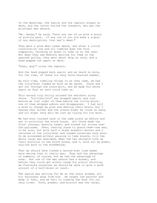 In the meantime, the squire and the captain stayed on
deck, and the latter hailed the coxswain, who was the
principal man aboard.
"Mr. Hands," he said, "here are two of us with a brace
of pistols each. If any one of you six make a signal
of any description, that man's dead."
They were a good deal taken aback, and after a little
consultation one and all tumbled down the fore
companion, thinking no doubt to take us on the rear.
But when they saw Redruth waiting for them in the
sparred galley, they went about ship at once, and a
head popped out again on deck.
"Down, dog!" cries the captain.
And the head popped back again; and we heard no more,
for the time, of these six very faint-hearted seamen.
By this time, tumbling things in as they came, we had
the jolly-boat loaded as much as we dared. Joyce and I
got out through the stern-port, and we made for shore
again as fast as oars could take us.
This second trip fairly aroused the watchers along
shore. "Lillibullero" was dropped again; and just
before we lost sight of them behind the little point,
one of them whipped ashore and disappeared. I had half
a mind to change my plan and destroy their boats, but I
feared that Silver and the others might be close at hand,
and all might very well be lost by trying for too much.
We had soon touched land in the same place as before and
set to provision the block house. All three made the
first journey, heavily laden, and tossed our stores over
the palisade. Then, leaving Joyce to guard them--one man,
to be sure, but with half a dozen muskets--Hunter and I
returned to the jolly-boat and loaded ourselves once more.
So we proceeded without pausing to take breath, till the
whole cargo was bestowed, when the two servants took up
their position in the block house, and I, with all my power,
sculled back to the HISPANIOLA.
That we should have risked a second boat load seems
more daring than it really was. They had the advantage
of numbers, of course, but we had the advantage of
arms. Not one of the men ashore had a musket, and
before they could get within range for pistol shooting,
we flattered ourselves we should be able to give a good
account of a half-dozen at least.
The squire was waiting for me at the stern window, all
his faintness gone from him. He caught the painter and
made it fast, and we fell to loading the boat for our
very lives. Pork, powder, and biscuit was the cargo,
 