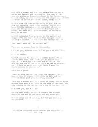 with only a musket and a cutlass apiece for the squire
and me and Redruth and the captain. The rest of the
arms and powder we dropped overboard in two fathoms and a
half of water, so that we could see the bright steel shining
far below us in the sun, on the clean, sandy bottom.
By this time the tide was beginning to ebb, and the
ship was swinging round to her anchor. Voices were
heard faintly halloaing in the direction of the two
gigs; and though this reassured us for Joyce and
Hunter, who were well to the eastward, it warned our
party to be off.
Redruth retreated from his place in the gallery and
dropped into the boat, which we then brought round to
the ship's counter, to be handier for Captain Smollett.
"Now, men," said he, "do you hear me?"
There was no answer from the forecastle.
"It's to you, Abraham Gray--it's to you I am speaking."
Still no reply.
"Gray," resumed Mr. Smollett, a little louder, "I am
leaving this ship, and I order you to follow your
captain. I know you are a good man at bottom, and I
dare say not one of the lot of you's as bad as he makes
out. I have my watch here in my hand; I give you
thirty seconds to join me in."
There was a pause.
"Come, my fine fellow," continued the captain; "don't
hang so long in stays. I'm risking my life and the
lives of these good gentlemen every second."
There was a sudden scuffle, a sound of blows, and out burst
Abraham Gray with a knife cut on the side of the cheek, and
came running to the captain like a dog to the whistle.
"I'm with you, sir," said he.
And the next moment he and the captain had dropped
aboard of us, and we had shoved off and given way.
We were clear out of the ship, but not yet ashore in
our stockade.
17
Narrative Continued by the Doctor: The Jolly-boat's
Last Trip
 