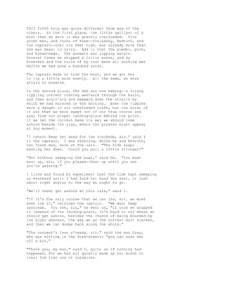 THIS fifth trip was quite different from any of the
others. In the first place, the little gallipot of a
boat that we were in was gravely overloaded. Five
grown men, and three of them--Trelawney, Redruth, and
the captain--over six feet high, was already more than
she was meant to carry. Add to that the powder, pork,
and bread-bags. The gunwale was lipping astern.
Several times we shipped a little water, and my
breeches and the tails of my coat were all soaking wet
before we had gone a hundred yards.
The captain made us trim the boat, and we got her
to lie a little more evenly. All the same, we were
afraid to breathe.
In the second place, the ebb was now making--a strong
rippling current running westward through the basin,
and then south'ard and seaward down the straits by
which we had entered in the morning. Even the ripples
were a danger to our overloaded craft, but the worst of
it was that we were swept out of our true course and
away from our proper landing-place behind the point.
If we let the current have its way we should come
ashore beside the gigs, where the pirates might appear
at any moment.
"I cannot keep her head for the stockade, sir," said I
to the captain. I was steering, while he and Redruth,
two fresh men, were at the oars. "The tide keeps
washing her down. Could you pull a little stronger?"
"Not without swamping the boat," said he. "You must
bear up, sir, if you please--bear up until you see
you're gaining."
I tried and found by experiment that the tide kept sweeping
us westward until I had laid her head due east, or just
about right angles to the way we ought to go.
"We'll never get ashore at this rate," said I.
"If it's the only course that we can lie, sir, we must
even lie it," returned the captain. "We must keep
upstream. You see, sir," he went on, "if once we dropped
to leeward of the landing-place, it's hard to say where we
should get ashore, besides the chance of being boarded by
the gigs; whereas, the way we go the current must slacken,
and then we can dodge back along the shore."
"The current's less a'ready, sir," said the man Gray,
who was sitting in the fore-sheets; "you can ease her
off a bit."
"Thank you, my man," said I, quite as if nothing had
happened, for we had all quietly made up our minds to
treat him like one of ourselves.
 