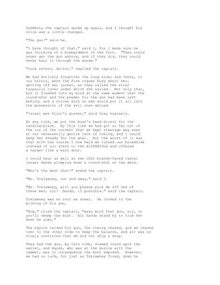 Suddenly the captain spoke up again, and I thought his
voice was a little changed.
"The gun!" said he.
"I have thought of that," said I, for I made sure he
was thinking of a bombardment of the fort. "They could
never get the gun ashore, and if they did, they could
never haul it through the woods."
"Look astern, doctor," replied the captain.
We had entirely forgotten the long nine; and there, to
our horror, were the five rogues busy about her,
getting off her jacket, as they called the stout
tarpaulin cover under which she sailed. Not only that,
but it flashed into my mind at the same moment that the
round-shot and the powder for the gun had been left
behind, and a stroke with an axe would put it all into
the possession of the evil ones abroad.
"Israel was Flint's gunner," said Gray hoarsely.
At any risk, we put the boat's head direct for the
landing-place. By this time we had got so far out of
the run of the current that we kept steerage way even
at our necessarily gentle rate of rowing, and I could
keep her steady for the goal. But the worst of it was
that with the course I now held we turned our broadside
instead of our stern to the HISPANIOLA and offered
a target like a barn door.
I could hear as well as see that brandy-faced rascal
Israel Hands plumping down a round-shot on the deck.
"Who's the best shot?" asked the captain.
"Mr. Trelawney, out and away," said I.
"Mr. Trelawney, will you please pick me off one of
these men, sir? Hands, if possible," said the captain.
Trelawney was as cool as steel. He looked to the
priming of his gun.
"Now," cried the captain, "easy with that gun, sir, or
you'll swamp the boat. All hands stand by to trim her
when he aims."
The squire raised his gun, the rowing ceased, and we leaned
over to the other side to keep the balance, and all was so
nicely contrived that we did not ship a drop.
They had the gun, by this time, slewed round upon the
swivel, and Hands, who was at the muzzle with the
rammer, was in consequence the most exposed. However,
we had no luck, for just as Trelawney fired, down he
 