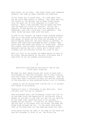 each other, on our feet. The other three took complete
headers, and came up again drenched and bubbling.
So far there was no great harm. No lives were lost,
and we could wade ashore in safety. But there were all
our stores at the bottom, and to make things worse,
only two guns out of five remained in a state for
service. Mine I had snatched from my knees and held
over my head, by a sort of instinct. As for the
captain, he had carried his over his shoulder by a
bandoleer, and like a wise man, lock uppermost. The
other three had gone down with the boat.
To add to our concern, we heard voices already drawing
near us in the woods along shore, and we had not only
the danger of being cut off from the stockade in our
half-crippled state but the fear before us whether, if
Hunter and Joyce were attacked by half a dozen, they
would have the sense and conduct to stand firm. Hunter
was steady, that we knew; Joyce was a doubtful case--a
pleasant, polite man for a valet and to brush one's
clothes, but not entirely fitted for a man of war.
With all this in our minds, we waded ashore as fast as
we could, leaving behind us the poor jolly-boat and a
good half of all our powder and provisions.
18
Narrative Continued by the Doctor: End of the
First Day's Fighting
WE made our best speed across the strip of wood that
now divided us from the stockade, and at every step we
took the voices of the buccaneers rang nearer. Soon we
could hear their footfalls as they ran and the cracking
of the branches as they breasted across a bit of thicket.
I began to see we should have a brush for it in earnest
and looked to my priming.
"Captain," said I, "Trelawney is the dead shot. Give
him your gun; his own is useless."
They exchanged guns, and Trelawney, silent and cool as
he had been since the beginning of the bustle, hung a
moment on his heel to see that all was fit for service.
At the same time, observing Gray to be unarmed, I
handed him my cutlass. It did all our hearts good to
see him spit in his hand, knit his brows, and make the
blade sing through the air. It was plain from every
line of his body that our new hand was worth his salt.
Forty paces farther we came to the edge of the wood and
saw the stockade in front of us. We struck the
 