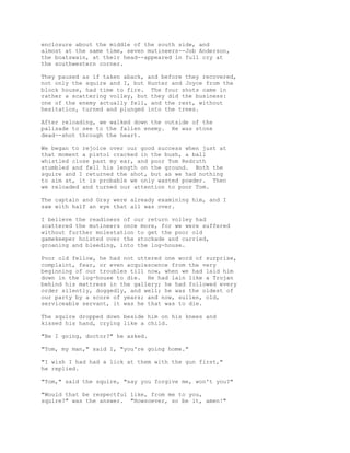 enclosure about the middle of the south side, and
almost at the same time, seven mutineers--Job Anderson,
the boatswain, at their head--appeared in full cry at
the southwestern corner.
They paused as if taken aback, and before they recovered,
not only the squire and I, but Hunter and Joyce from the
block house, had time to fire. The four shots came in
rather a scattering volley, but they did the business:
one of the enemy actually fell, and the rest, without
hesitation, turned and plunged into the trees.
After reloading, we walked down the outside of the
palisade to see to the fallen enemy. He was stone
dead--shot through the heart.
We began to rejoice over our good success when just at
that moment a pistol cracked in the bush, a ball
whistled close past my ear, and poor Tom Redruth
stumbled and fell his length on the ground. Both the
squire and I returned the shot, but as we had nothing
to aim at, it is probable we only wasted powder. Then
we reloaded and turned our attention to poor Tom.
The captain and Gray were already examining him, and I
saw with half an eye that all was over.
I believe the readiness of our return volley had
scattered the mutineers once more, for we were suffered
without further molestation to get the poor old
gamekeeper hoisted over the stockade and carried,
groaning and bleeding, into the log-house.
Poor old fellow, he had not uttered one word of surprise,
complaint, fear, or even acquiescence from the very
beginning of our troubles till now, when we had laid him
down in the log-house to die. He had lain like a Trojan
behind his mattress in the gallery; he had followed every
order silently, doggedly, and well; he was the oldest of
our party by a score of years; and now, sullen, old,
serviceable servant, it was he that was to die.
The squire dropped down beside him on his knees and
kissed his hand, crying like a child.
"Be I going, doctor?" he asked.
"Tom, my man," said I, "you're going home."
"I wish I had had a lick at them with the gun first,"
he replied.
"Tom," said the squire, "say you forgive me, won't you?"
"Would that be respectful like, from me to you,
squire?" was the answer. "Howsoever, so be it, amen!"
 