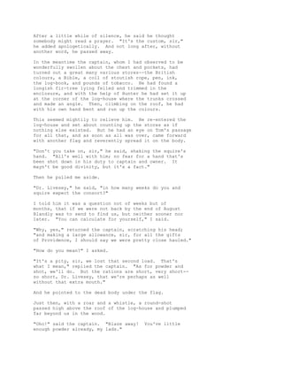 After a little while of silence, he said he thought
somebody might read a prayer. "It's the custom, sir,"
he added apologetically. And not long after, without
another word, he passed away.
In the meantime the captain, whom I had observed to be
wonderfully swollen about the chest and pockets, had
turned out a great many various stores--the British
colours, a Bible, a coil of stoutish rope, pen, ink,
the log-book, and pounds of tobacco. He had found a
longish fir-tree lying felled and trimmed in the
enclosure, and with the help of Hunter he had set it up
at the corner of the log-house where the trunks crossed
and made an angle. Then, climbing on the roof, he had
with his own hand bent and run up the colours.
This seemed mightily to relieve him. He re-entered the
log-house and set about counting up the stores as if
nothing else existed. But he had an eye on Tom's passage
for all that, and as soon as all was over, came forward
with another flag and reverently spread it on the body.
"Don't you take on, sir," he said, shaking the squire's
hand. "All's well with him; no fear for a hand that's
been shot down in his duty to captain and owner. It
mayn't be good divinity, but it's a fact."
Then he pulled me aside.
"Dr. Livesey," he said, "in how many weeks do you and
squire expect the consort?"
I told him it was a question not of weeks but of
months, that if we were not back by the end of August
Blandly was to send to find us, but neither sooner nor
later. "You can calculate for yourself," I said.
"Why, yes," returned the captain, scratching his head;
"and making a large allowance, sir, for all the gifts
of Providence, I should say we were pretty close hauled."
"How do you mean?" I asked.
"It's a pity, sir, we lost that second load. That's
what I mean," replied the captain. "As for powder and
shot, we'll do. But the rations are short, very short--
so short, Dr. Livesey, that we're perhaps as well
without that extra mouth."
And he pointed to the dead body under the flag.
Just then, with a roar and a whistle, a round-shot
passed high above the roof of the log-house and plumped
far beyond us in the wood.
"Oho!" said the captain. "Blaze away! You've little
enough powder already, my lads."
 