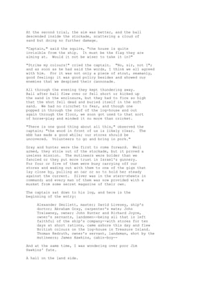 At the second trial, the aim was better, and the ball
descended inside the stockade, scattering a cloud of
sand but doing no further damage.
"Captain," said the squire, "the house is quite
invisible from the ship. It must be the flag they are
aiming at. Would it not be wiser to take it in?"
"Strike my colours!" cried the captain. "No, sir, not I";
and as soon as he had said the words, I think we all agreed
with him. For it was not only a piece of stout, seamanly,
good feeling; it was good policy besides and showed our
enemies that we despised their cannonade.
All through the evening they kept thundering away.
Ball after ball flew over or fell short or kicked up
the sand in the enclosure, but they had to fire so high
that the shot fell dead and buried itself in the soft
sand. We had no ricochet to fear, and though one
popped in through the roof of the log-house and out
again through the floor, we soon got used to that sort
of horse-play and minded it no more than cricket.
"There is one good thing about all this," observed the
captain; "the wood in front of us is likely clear. The
ebb has made a good while; our stores should be
uncovered. Volunteers to go and bring in pork."
Gray and hunter were the first to come forward. Well
armed, they stole out of the stockade, but it proved a
useless mission. The mutineers were bolder than we
fancied or they put more trust in Israel's gunnery.
For four or five of them were busy carrying off our
stores and wading out with them to one of the gigs that
lay close by, pulling an oar or so to hold her steady
against the current. Silver was in the stern-sheets in
command; and every man of them was now provided with a
musket from some secret magazine of their own.
The captain sat down to his log, and here is the
beginning of the entry:
Alexander Smollett, master; David Livesey, ship's
doctor; Abraham Gray, carpenter's mate; John
Trelawney, owner; John Hunter and Richard Joyce,
owner's servants, landsmen--being all that is left
faithful of the ship's company--with stores for ten
days at short rations, came ashore this day and flew
British colours on the log-house in Treasure Island.
Thomas Redruth, owner's servant, landsman, shot by the
mutineers; James Hawkins, cabin-boy--
And at the same time, I was wondering over poor Jim
Hawkins' fate.
A hail on the land side.
 