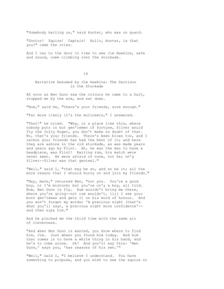 "Somebody hailing us," said Hunter, who was on guard.
"Doctor! Squire! Captain! Hullo, Hunter, is that
you?" came the cries.
And I ran to the door in time to see Jim Hawkins, safe
and sound, come climbing over the stockade.
19
Narrative Resumed by Jim Hawkins: The Garrison
in the Stockade
AS soon as Ben Gunn saw the colours he came to a halt,
stopped me by the arm, and sat down.
"Now," said he, "there's your friends, sure enough."
"Far more likely it's the mutineers," I answered.
"That!" he cried. "Why, in a place like this, where
nobody puts in but gen'lemen of fortune, Silver would
fly the Jolly Roger, you don't make no doubt of that.
No, that's your friends. There's been blows too, and I
reckon your friends has had the best of it; and here
they are ashore in the old stockade, as was made years
and years ago by Flint. Ah, he was the man to have a
headpiece, was Flint! Barring rum, his match were
never seen. He were afraid of none, not he; on'y
Silver--Silver was that genteel."
"Well," said I, "that may be so, and so be it; all the
more reason that I should hurry on and join my friends."
"Nay, mate," returned Ben, "not you. You're a good
boy, or I'm mistook; but you're on'y a boy, all told.
Now, Ben Gunn is fly. Rum wouldn't bring me there,
where you're going--not rum wouldn't, till I see your
born gen'leman and gets it on his word of honour. And
you won't forget my words; 'A precious sight (that's
what you'll say), a precious sight more confidence'--
and then nips him."
And he pinched me the third time with the same air
of cleverness.
"And when Ben Gunn is wanted, you know where to find
him, Jim. Just wheer you found him today. And him
that comes is to have a white thing in his hand, and
he's to come alone. Oh! And you'll say this: 'Ben
Gunn,' says you, 'has reasons of his own.'"
"Well," said I, "I believe I understand. You have
something to propose, and you wish to see the squire or
 
