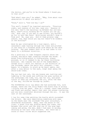 the doctor, and you're to be found where I found you.
Is that all?"
"And when? says you," he added. "Why, from about noon
observation to about six bells."
"Good," said I, "and now may I go?"
"You won't forget?" he inquired anxiously. "Precious
sight, and reasons of his own, says you. Reasons of
his own; that's the mainstay; as between man and man.
Well, then"--still holding me--"I reckon you can go,
Jim. And, Jim, if you was to see Silver, you wouldn't
go for to sell Ben Gunn? Wild horses wouldn't draw it
from you? No, says you. And if them pirates camp
ashore, Jim, what would you say but there'd be widders
in the morning?"
Here he was interrupted by a loud report, and a
cannonball came tearing through the trees and pitched
in the sand not a hundred yards from where we two were
talking. The next moment each of us had taken to his
heels in a different direction.
For a good hour to come frequent reports shook the
island, and balls kept crashing through the woods. I
moved from hiding-place to hiding-place, always
pursued, or so it seemed to me, by these terrifying
missiles. But towards the end of the bombardment,
though still I durst not venture in the direction of
the stockade, where the balls fell oftenest, I had
begun, in a manner, to pluck up my heart again, and
after a long detour to the east, crept down among the
shore-side trees.
The sun had just set, the sea breeze was rustling and
tumbling in the woods and ruffling the grey surface of
the anchorage; the tide, too, was far out, and great
tracts of sand lay uncovered; the air, after the heat
of the day, chilled me through my jacket.
The HISPANIOLA still lay where she had anchored; but, sure
enough, there was the Jolly Roger--the black flag of piracy
--flying from her peak. Even as I looked, there came another
red flash and another report that sent the echoes clattering,
and one more round-shot whistled through the air. It was the
last of the cannonade.
I lay for some time watching the bustle which succeeded
the attack. Men were demolishing something with axes
on the beach near the stockade--the poor jolly-boat, I
afterwards discovered. Away, near the mouth of the
river, a great fire was glowing among the trees, and
between that point and the ship one of the gigs kept
coming and going, the men, whom I had seen so gloomy,
shouting at the oars like children. But there was a
sound in their voices which suggested rum.
 