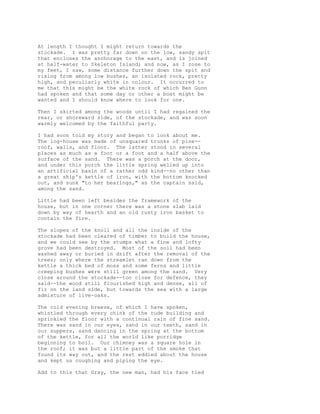 At length I thought I might return towards the
stockade. I was pretty far down on the low, sandy spit
that encloses the anchorage to the east, and is joined
at half-water to Skeleton Island; and now, as I rose to
my feet, I saw, some distance further down the spit and
rising from among low bushes, an isolated rock, pretty
high, and peculiarly white in colour. It occurred to
me that this might be the white rock of which Ben Gunn
had spoken and that some day or other a boat might be
wanted and I should know where to look for one.
Then I skirted among the woods until I had regained the
rear, or shoreward side, of the stockade, and was soon
warmly welcomed by the faithful party.
I had soon told my story and began to look about me.
The log-house was made of unsquared trunks of pine--
roof, walls, and floor. The latter stood in several
places as much as a foot or a foot and a half above the
surface of the sand. There was a porch at the door,
and under this porch the little spring welled up into
an artificial basin of a rather odd kind--no other than
a great ship's kettle of iron, with the bottom knocked
out, and sunk "to her bearings," as the captain said,
among the sand.
Little had been left besides the framework of the
house, but in one corner there was a stone slab laid
down by way of hearth and an old rusty iron basket to
contain the fire.
The slopes of the knoll and all the inside of the
stockade had been cleared of timber to build the house,
and we could see by the stumps what a fine and lofty
grove had been destroyed. Most of the soil had been
washed away or buried in drift after the removal of the
trees; only where the streamlet ran down from the
kettle a thick bed of moss and some ferns and little
creeping bushes were still green among the sand. Very
close around the stockade--too close for defence, they
said--the wood still flourished high and dense, all of
fir on the land side, but towards the sea with a large
admixture of live-oaks.
The cold evening breeze, of which I have spoken,
whistled through every chink of the rude building and
sprinkled the floor with a continual rain of fine sand.
There was sand in our eyes, sand in our teeth, sand in
our suppers, sand dancing in the spring at the bottom
of the kettle, for all the world like porridge
beginning to boil. Our chimney was a square hole in
the roof; it was but a little part of the smoke that
found its way out, and the rest eddied about the house
and kept us coughing and piping the eye.
Add to this that Gray, the new man, had his face tied
 