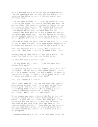 up in a bandage for a cut he had got in breaking away
from the mutineers and that poor old Tom Redruth, still
unburied, lay along the wall, stiff and stark, under
the Union Jack.
If we had been allowed to sit idle, we should all have
fallen in the blues, but Captain Smollett was never the
man for that. All hands were called up before him, and
he divided us into watches. The doctor and Gray and I
for one; the squire, Hunter, and Joyce upon the other.
Tired though we all were, two were sent out for
firewood; two more were set to dig a grave for Redruth;
the doctor was named cook; I was put sentry at the door;
and the captain himself went from one to another, keeping
up our spirits and lending a hand wherever it was wanted.
From time to time the doctor came to the door for a little
air and to rest his eyes, which were almost smoked out of
his head, and whenever he did so, he had a word for me.
"That man Smollett," he said once, "is a better man
than I am. And when I say that it means a deal, Jim."
Another time he came and was silent for a while. Then
he put his head on one side, and looked at me.
"Is this Ben Gunn a man?" he asked.
"I do not know, sir," said I. "I am not very sure
whether he's sane."
"If there's any doubt about the matter, he is," returned
the doctor. "A man who has been three years biting his
nails on a desert island, Jim, can't expect to appear as
sane as you or me. It doesn't lie in human nature. Was
it cheese you said he had a fancy for?"
"Yes, sir, cheese," I answered.
"Well, Jim," says he, "just see the good that comes of
being dainty in your food. You've seen my snuff-box,
haven't you? And you never saw me take snuff, the
reason being that in my snuff-box I carry a piece of
Parmesan cheese--a cheese made in Italy, very
nutritious. Well, that's for Ben Gunn!"
Before supper was eaten we buried old Tom in the sand
and stood round him for a while bare-headed in the
breeze. A good deal of firewood had been got in, but
not enough for the captain's fancy, and he shook his
head over it and told us we "must get back to this
tomorrow rather livelier." Then, when we had eaten our
pork and each had a good stiff glass of brandy grog,
the three chiefs got together in a corner to discuss
our prospects.
It appears they were at their wits' end what to do, the
 