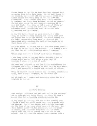 stores being so low that we must have been starved into
surrender long before help came. But our best hope, it
was decided, was to kill off the buccaneers until they
either hauled down their flag or ran away with the
HISPANIOLA. From nineteen they were already reduced
to fifteen, two others were wounded, and one at least--
the man shot beside the gun--severely wounded, if he
were not dead. Every time we had a crack at them, we
were to take it, saving our own lives, with the
extremest care. And besides that, we had two able
allies--rum and the climate.
As for the first, though we were about half a mile
away, we could hear them roaring and singing late into
the night; and as for the second, the doctor staked his
wig that, camped where they were in the marsh and
unprovided with remedies, the half of them would be on
their backs before a week.
"So," he added, "if we are not all shot down first they'll
be glad to be packing in the schooner. It's always a ship,
and they can get to buccaneering again, I suppose."
"First ship that ever I lost," said Captain Smollett.
I was dead tired, as you may fancy; and when I got to
sleep, which was not till after a great deal of
tossing, I slept like a log of wood.
The rest had long been up and had already breakfasted and
increased the pile of firewood by about half as much again
when I was wakened by a bustle and the sound of voices.
"Flag of truce!" I heard someone say; and then, immediately
after, with a cry of surprise, "Silver himself!"
And at that, up I jumped, and rubbing my eyes, ran to a
loophole in the wall.
20
Silver's Embassy
SURE enough, there were two men just outside the stockade,
one of them waving a white cloth, the other, no less a
person than Silver himself, standing placidly by.
It was still quite early, and the coldest morning that
I think I ever was abroad in--a chill that pierced into
the marrow. The sky was bright and cloudless overhead,
and the tops of the trees shone rosily in the sun. But
where Silver stood with his lieutenant, all was still
in shadow, and they waded knee-deep in a low white
vapour that had crawled during the night out of the
morass. The chill and the vapour taken together told a
 