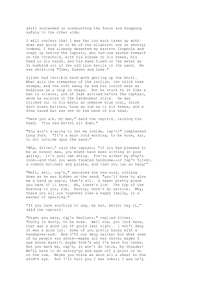 skill succeeded in surmounting the fence and dropping
safely to the other side.
I will confess that I was far too much taken up with
what was going on to be of the slightest use as sentry;
indeed, I had already deserted my eastern loophole and
crept up behind the captain, who had now seated himself
on the threshold, with his elbows on his knees, his
head in his hands, and his eyes fixed on the water as
it bubbled out of the old iron kettle in the sand. He
was whistling "Come, Lasses and Lads."
Silver had terrible hard work getting up the knoll.
What with the steepness of the incline, the thick tree
stumps, and the soft sand, he and his crutch were as
helpless as a ship in stays. But he stuck to it like a
man in silence, and at last arrived before the captain,
whom he saluted in the handsomest style. He was
tricked out in his best; an immense blue coat, thick
with brass buttons, hung as low as to his knees, and a
fine laced hat was set on the back of his head.
"Here you are, my man," said the captain, raising his
head. "You had better sit down."
"You ain't a-going to let me inside, cap'n?" complained
Long John. "It's a main cold morning, to be sure, sir,
to sit outside upon the sand."
"Why, Silver," said the captain, "if you had pleased to
be an honest man, you might have been sitting in your
galley. It's your own doing. You're either my ship's
cook--and then you were treated handsome--or Cap'n Silver,
a common mutineer and pirate, and then you can go hang!"
"Well, well, cap'n," returned the sea-cook, sitting
down as he was bidden on the sand, "you'll have to give
me a hand up again, that's all. A sweet pretty place
you have of it here. Ah, there's Jim! The top of the
morning to you, Jim. Doctor, here's my service. Why,
there you all are together like a happy family, in a
manner of speaking."
"If you have anything to say, my man, better say it,"
said the captain.
"Right you were, Cap'n Smollett," replied Silver.
"Dooty is dooty, to be sure. Well now, you look here,
that was a good lay of yours last night. I don't deny
it was a good lay. Some of you pretty handy with a
handspike-end. And I'll not deny neither but what some
of my people was shook--maybe all was shook; maybe I
was shook myself; maybe that's why I'm here for terms.
But you mark me, cap'n, it won't do twice, by thunder!
We'll have to do sentry-go and ease off a point or so
on the rum. Maybe you think we were all a sheet in the
wind's eye. But I'll tell you I was sober; I was on'y
 