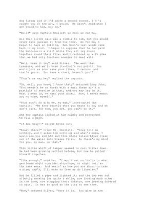 dog tired; and if I'd awoke a second sooner, I'd 'a
caught you at the act, I would. He wasn't dead when I
got round to him, not he."
"Well?" says Captain Smollett as cool as can be.
All that Silver said was a riddle to him, but you would
never have guessed it from his tone. As for me, I
began to have an inkling. Ben Gunn's last words came
back to my mind. I began to suppose that he had paid
the buccaneers a visit while they all lay drunk
together round their fire, and I reckoned up with glee
that we had only fourteen enemies to deal with.
"Well, here it is," said Silver. "We want that
treasure, and we'll have it--that's our point! You
would just as soon save your lives, I reckon; and
that's yours. You have a chart, haven't you?"
"That's as may be," replied the captain.
"Oh, well, you have, I know that," returned Long John.
"You needn't be so husky with a man; there ain't a
particle of service in that, and you may lay to it.
What I mean is, we want your chart. Now, I never meant
you no harm, myself."
"That won't do with me, my man," interrupted the
captain. "We know exactly what you meant to do, and we
don't care, for now, you see, you can't do it."
And the captain looked at him calmly and proceeded
to fill a pipe.
"If Abe Gray--" Silver broke out.
"Avast there!" cried Mr. Smollett. "Gray told me
nothing, and I asked him nothing; and what's more, I
would see you and him and this whole island blown clean
out of the water into blazes first. So there's my mind
for you, my man, on that."
This little whiff of temper seemed to cool Silver down.
He had been growing nettled before, but now he pulled
himself together.
"Like enough," said he. "I would set no limits to what
gentlemen might consider shipshape, or might not, as
the case were. And seein' as how you are about to take
a pipe, cap'n, I'll make so free as do likewise."
And he filled a pipe and lighted it; and the two men sat
silently smoking for quite a while, now looking each other
in the face, now stopping their tobacco, now leaning forward
to spit. It was as good as the play to see them.
"Now," resumed Silver, "here it is. You give us the
 